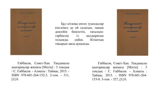 Ғаббасов, Совет-Хан. Таңдамалы
шығармалар жинағы [Мәтін] : 3 томдық
/ С. Ғаббасов. - Алматы : Таймас, 2015. -
ISBN 978-601-264-152-3. 2-том. - 311,
[1] б.
Бұл кітапқа енген туындылар
кім-кімге де ой салатын, таным
деңгейін биіктетіп, тағылым-
тәрбиелік із қалдыратын
толымды еңбек. Кітаптың
тақырып аясы ауқымды.
Ғаббасов, Совет-Хан. Таңдамалы
шығармалар жинағы [Мәтін] : 3
томдық / С. Ғаббасов. - Алматы :
Таймас, 2015. - ISBN 978-601-264-
153-0. 3-том. - 327, [1] б.
 