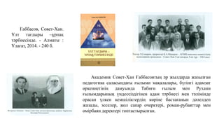 Ғаббасов, Совет-Хан.
Ұлт тағдыры –ұрпақ
тәрбиесінде. - Алматы :
Ұлағат, 2014. - 240 б.
Академик Совет-Хан Ғаббасовтың әр жылдарда жазылған
педагогика саласындағы ғылыми мақалалары, бүгінгі адамзат
өркениетінің дамуында Табиғи ғылым мен Рухани
ғылымдарының үндессіздігінен адам тәрбиесі мен тәлімінде
орасан үлкен кемшіліктердің көріне бастағанын дәлелдеп
жазады, эсселер, жол сапар очерктері, роман-рубаяттар мен
өмірбаян деректері топтастырылған.
 