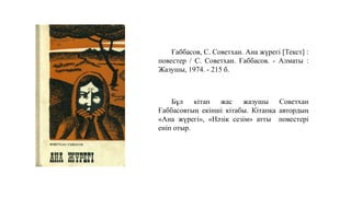 Ғаббасов, С. Советхан. Ана жүрегі [Текст] :
повестер / С. Советхан. Ғаббасов. - Алматы :
Жазушы, 1974. - 215 б.
Бұл кітап жас жазушы Советхан
Ғаббасовтың екінші кітабы. Кітапқа автордың
«Ана жүрегі», «Нәзік сезім» атты повестері
еніп отыр.
 