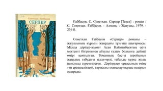 Ғаббасов, С. Советхан. Серпер [Текст] : роман /
С. Советхан. Ғаббасов. - Алматы : Жазушы, 1979. -
236 б.
Советхан Ғаббасов «Серпер» романы –
жазушының күрделі жанрдағы тұңғыш шығармасы.
Мұнда дәрігер-азамат Асан Найманбаевтың орта
мектепті бітіргеннен айтулы ғалым болғанға дейінгі
өмірі қамтылған. Романның басты геройының
жаңалық табудағы ылди-өрлі, табанды күрес жолы
нанымды суреттелеген. Дәрігерлер ортасының өзіне
тән ерекшеліктері, тартысты оқиғалар оқушы назарын
аударады.
 