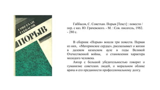Габбасов, С. Советхан. Порыв [Текст] : повести /
пер. с каз. Ю. Грачевского. - М. : Сов. писатель, 1982.
- 280 с.
В сборник «Порыв» вошли три повести. Первая
из них, «Материнское сердце», рассказывает о жизни
в далеком казахском ауле в годы Великой
Отечественной войны, о становлении характера
молодого человека.
Автор с большой убедительностью говорит о
гуманизме советских людей, о моральном облике
врача и его преданности профессиональному долгу.
 
