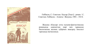 Ғаббасов, С. Советхан. Кәусар [Текст] : роман / С.
Советхан. Ғаббасов. - Алматы : Жазушы, 1985. - 352 б.
Жазушы «Кәусар» атты ғылыми-фантастикалық
романында адамзаттың өмрі мен тұрмысын
биологиялық жолмен түбірімен жақсарту мәселесі
тартымды әңгімеленеді.
 