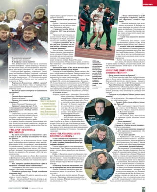 – А вы почему выходили?
– Черт его знает, хотелось...
– В «Бенфику» могли перейти?
– Мог. В Португалии не играл из-за защитника
«Алании» Тимофеева –травму получил,а в Москве за-
бил им.Палыч сказал,что оттуда приехали,будутсмо-
треть. Матч дома с «Ротором» – 0:1. Не сложилось...
В 1996 году был вариант с «Карлсруэ». Трени-
ровал их Винфрид Шефер, Кирьяков там играл.
На сборах с немцами был товарищеский матч.
Сыграл я «феерически» – 0:3. Хотелось, конечно,
попробовать себя в Европе, хотя как таковой це-
ли уехать не было.
– Переход из «Локомотива» в ЦСКА – деньги?
– И деньги тоже. Плюс в «Локо» атмосфера стано-
вилась напряженной.Я один из первых из того «Ло-
комотива» ушел.
– Вас хоть в одном интервью не спрашивали
про травмы?
– Да.
– Сколько было переломов?
– Давайте не будем…
– Правда, что ходили в церковь,
к гадалкам?
– Ходил. Помогало? Наверное, нет.
– Гершкович сказал про вас: «У это‑
го человека отсутствует инстинкт
самосохранения». Вообще ничего
не боитесь?
–Собак боюсь,кусали в детстве,змей.
А вот на поле в борьбу полететь или где
на отдыхе с тарзанки прыгнуть… Про-
тив Люксембурга крупно вели,я понес-
ся за мячом, полетел в подкате. Поехали меня што-
пать. До сих пор так играю: даже когда с детьми вы-
хожу,иногда клинит –в азарте идешь в стык.Они бы-
стрее, но уступать не хочется.
«У НАС ДЕРБИ – ХОТЬ СНЕГОПАД,
ХОТЬ КАМНЕПАД!»
– Вы шесть лет играли за «Локомотив» и все‑
го три за ЦСКА. Почему же говорите, что боль‑
ше армеец?
– Во-первых, из-за болельщиков. Когда в Корее
играл, из клубного офиса привезли пачку факсов –
болельщики ЦСКА поздравили с днем рождения.
От локомотивских – ничего. Я, кстати, часто ездил
на матчи, слушая фанатские песни: «ЦСКА всег-
да будет первым!». Болельщики диск подогнали.
До сих пор нравится. Во-вторых, в ЦСКА я чем-
пионом стал.
Хотя семейные корни из «Локо». Батя закончил
их футбольную школу,дед был председателем спор-
тивного общества, бабушка там гимнастику препо-
давала.
– Вам, наверное, вдвойне обидно было в 2002‑м
проиграть «золотой» матч «Локомотиву»?
– Спрашиваете! Но после матча остался на поле,
подошел к Филатову, поздравил.
– Помните первую игру Игоря Акинфеева
в премьер-лиге?
–Конечно,в Самаре.От радости прыгнул на него,
когда он «точку» отразил.
Игорь – мегаспокойный! Конечно, я тогда не ду-
мал,что он побьет все рекорды и станет первым но-
мером страны, просто хотелось под-
держать молодого.
– Березуцкие тоже при вас на‑
чинали.
– Братья – молодцы, внимания
не обращали на тех, кто их поло-
скал. Работали и работали.
– Снежное дерби ЦСКА –
«Спартак» 2002 года вспомина‑
ете?
– Прикольно! Долго ждали, по-
ка поле очистят.Но были уверены,
что переноса не будет.Хоть снего-
падтам,хоть камнепад.Дерби же!
– Андрея Аршавина из-за
вас два раза удаляли. Он по‑
том сказал: «Хорошо, что Со‑
ломатин закончил».
–Матч в Питере.Сначала у нас
Семака удалили, они сравняли,
потом в течение 10 минутАрша-
ва на мне две желтые карточки
получил.А туткак раз рядом по-
ворот питерских трибун. Вираж? Нет, назо-
вем его поворотом. Оттуда пошли крики, я ответил.
Ну и понеслось –весь «Петровский» скандировал «Со-
ломатин – п...с!».
– Расскажите, как в ЦСКА после жесткого Вале‑
рия Газзаева пришел Артур Жорже.
–Поехали на сбор в Марбелью,Жорже говорит: «Бе-
рите с собой цивильную одежду.Ужинать можно будет
в городе».Картина маслом –заезжает«Днепр»,а тутмы
выходим из гостишки такие нарядные.
Начало сбора,хлопнули «Аякс» 1:0,Артурчик: «Бра-
во,браво!».Ну и потом легендарная игра с «Кельном» –
1:9.А они в бундеслиге на последнем месте,900 мячей
пропустили,ну реально позор.Сидим,ждем,что будет.
«Ребята, все нормально, работа продолжается. Завтра
одна тренировка, вечером можно выйти в город». За-
нятия были не бей лежачего. Расслабились, конечно.
– У Газзаева не так?
– Израиль, первая игра с «Маккаби». После нее Ге-
оргич должен был в Швейцарию лететь
на жеребьевку,сборную как раз прини-
мал.Мы думали: сыграем матч,Газза-
ев улетит,а мы пару дней отдохнем.
В итоге 1:5. Георгич сдает би-
лет, загоняет всех в теоретиче-
ский зал: «Я вас в этой комна-
те уничтожать буду! Но за две-
рью вы у меня будете самыми
лучшими футболистами».
– Карьерой довольны?
– Уход из ЦСКА был ошиб-
кой.Вторая «игровая» карьера –
тоже. Если бы ее не было – и футбольная была
дольше.Играл до тех пор,пока казино не закры-
ли.Таких,как я,в футболе достаточно.Тут от чело-
века зависит: естьлюди к этому делу равнодушные,
а другим без разницы,во что играть –бильярд или
«дыр-дыр».
«НЕ МОГУ ТАК, ЧТОБЫ ЧЕРЕЗ КОГО-ТО
ПЕРЕСТУПИТЬ, НАПЛЕВАТЬ…»
– С кем сложнее было справиться – с Ка‑
фу в Бразилии, когда сборная проиграла
1:5, или с Андреем Канчельскисом на тре‑
нировке сборной?
–Против обоих язык на плечо вываливался.
Двужильные? Трех! Канчела носился без оста-
новок –топтал, бежал, я как будто под бронепо-
езд попал.
А Кафу... В Бразилию прилетели, Бышовец гово-
рит: «Надо в океане искупаться,легче станет».Ага!
На поле вышли –трава специфическая, как по-
душка.«Колесики» сразу спустились.А тут еще
матч в четыре утра по Москве и против те-
бя Кафу…
– Александр Толчилин рассказывал,что
из-за поражений вы могли расплакаться.
–Вранье! Только на чемпионате мира,ког-
да вылетели, какая-то слеза была. Так обид-
но стало…
Хотя эмоций после матчей хватало.В Алкма-
ре,когда с «Крыльями» проиграли,дверь разбил –
с ноги ее открывал.В Самаре выиграли 5:3,а там ве-
ли, возили их, но – 1:3.
СЛОВА
Как-торазвышел
с утреннеймолит-
вы,позвонилчело-
веку:«Живис ми-
ром.Не вспоминай.
Я всетебепрощаю».
– После «Локомотива» и ЦСКА
вы играли в «Кубани», «Оболо‑
ни», «Крыльях», «Анжи» и «Тор‑
педо».
– Многие моменты даже вспо-
минать не хочется. В «Кубани» са-
жали партнера на спину и бегали
вверх по трибунам. Спускались, ме-
нялись –и по новой.Кактренер гово-
рю: такие методы ничего,кроме вре-
да, не приносят!
– Какие голы чаще всего вспоми‑
наете?
– Победные. Два «мясу» – один
за «Локомотив»,другой за ЦСКА.И еще
в финале Кубка России-2002 «Зениту».
– Могли в 2008‑м не заканчивать?
– Был вариант из Нижнего Новгоро-
да вернуться в премьер-лигу.«Луч» звал.
Но Юрий Первак сказал: «Тебя не отпу-
стим».А я не могутак,чтобы через кого-
то переступить,наплевать,перестатьтре-
нироваться.
Потом тоже можно было побегать,
но я решил,что покатит в бизнесе.Какое-
то время скучал по сборам,заездам перед игрой.Сей-
час воттоже ощущаю: зимой пауза – и мне всего это-
го не хватает.
«ОБЯЗАТЕЛЬНО ДОБЬЮСЬ УСПЕХА
В ТРЕНЕРСКОЙ КАРЬЕРЕ!»
– Когда играли, летать не боялись?
– Нет. Только один раз ужас был, когда возвраща-
лись из Киева после турнира памяти Лобановского.
Взлетаем,небо чистое,но с левой стороны –чернаяту-
ча. И самолет – в нее. Минут 20–30 так колошматило!
– Про себя говорили: «Характер добрый».
– В детстве лежал в больнице, рядом пацан, к кото-
рому родители очень редко приезжали. Мне еду при-
возили, делился с ним. Телевизор он у меня до ночи
смотрел.
– Страдали из-за доброты? Может,деньги одал‑
живали?
–Ну да,в том числе…Но говорить об этом не хо-
чу – сам тоже косячил.
– Говорят, бойся гнева доброго челове‑
ка. Про вас?
– Как-то раз вышел с утренней молит-
вы – ездил к святой Матроне. Позвонил
человеку: «Живи с миром. Не вспоми-
най. Я все тебе прощаю».
– В церковь ходите?
– Не каждый день. Иногда езжу
к утренней службе. Молитвы читаю.
Помогает.
– Легко прощаете?
– Какие-то моменты – нет.
– Говорили: «Люблю делать подарки».
– Это было очень давно.
– А вам что самое памятное подарили?
– Дети нарисовали поздравление: «Па-
па, с днем рождения!».
– У вас много друзей?
– Футбольных – нет. Хотя с Дроз-
довым недавно виделся. С Харлаче-
вым созванивался,хотели встретиться,
но то у него дела,то у меня. С Боссом
видимся, когда в Ватутинки приезжаю.
– Что дальше, Андрей Юрьевич?
–Как загадывать? Со знакомыми обща-
ешься,они: «Даладно,Андрюх,все будетхо-
рошо!».В последнее время убивает эта фраза.
Работа в «Локомотиве»,сборная? Покатаких
целей не ставлю, есть ряд трудностей, кото-
рые остались со времен большого бизнеса.
В последнее время часто обращал-
ся к знакомым, мне помогали. Некото-
рые за спиной шепчутся: «Соломатин –
«игровой»,из-за этого не все хотятбрать
на работу,хотя больше половины из то-
го, что рассказывают, – неправда. Хочу
сказать этим людям вот что. Возника-
ли проблемы, когда был футболистом, –
травмы и прочее,но я все же кое-что выи-
грал.Сейчас тоже есть определенные слож-
ности. Но я максималист и обязательно до-
бьюсь успеха в тренерской карьере!
2000 год.
«Лужники».
Травма Соло-
матина в дра-
матичном
матче «Спар-
так» – «Локо-
мотив» (0:0),
в конце кото-
рого Руслан
Нигматуллин
отразил
пенальти
Андрея Тихо-
нова.
Фото Валентина
Симонова
Во время
интервью
«ССФ» Андрей
был весел...
задумчив...
…эмоционален.
Фото Евгении Гусевой/«КП»
СОВЕТСКИЙ СПОРТ ФУТБОЛ  2–8 февраля 2016 года
15
.ПЕРСОНА........
 