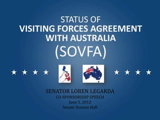 STATUS OF
VISITING FORCES AGREEMENT
WITH AUSTRALIA
SENATOR LOREN LEGARDA
CO-SPONSORSHIP SPEECH
June 5, 2012
Senate Session Hall
(SOVFA)
 