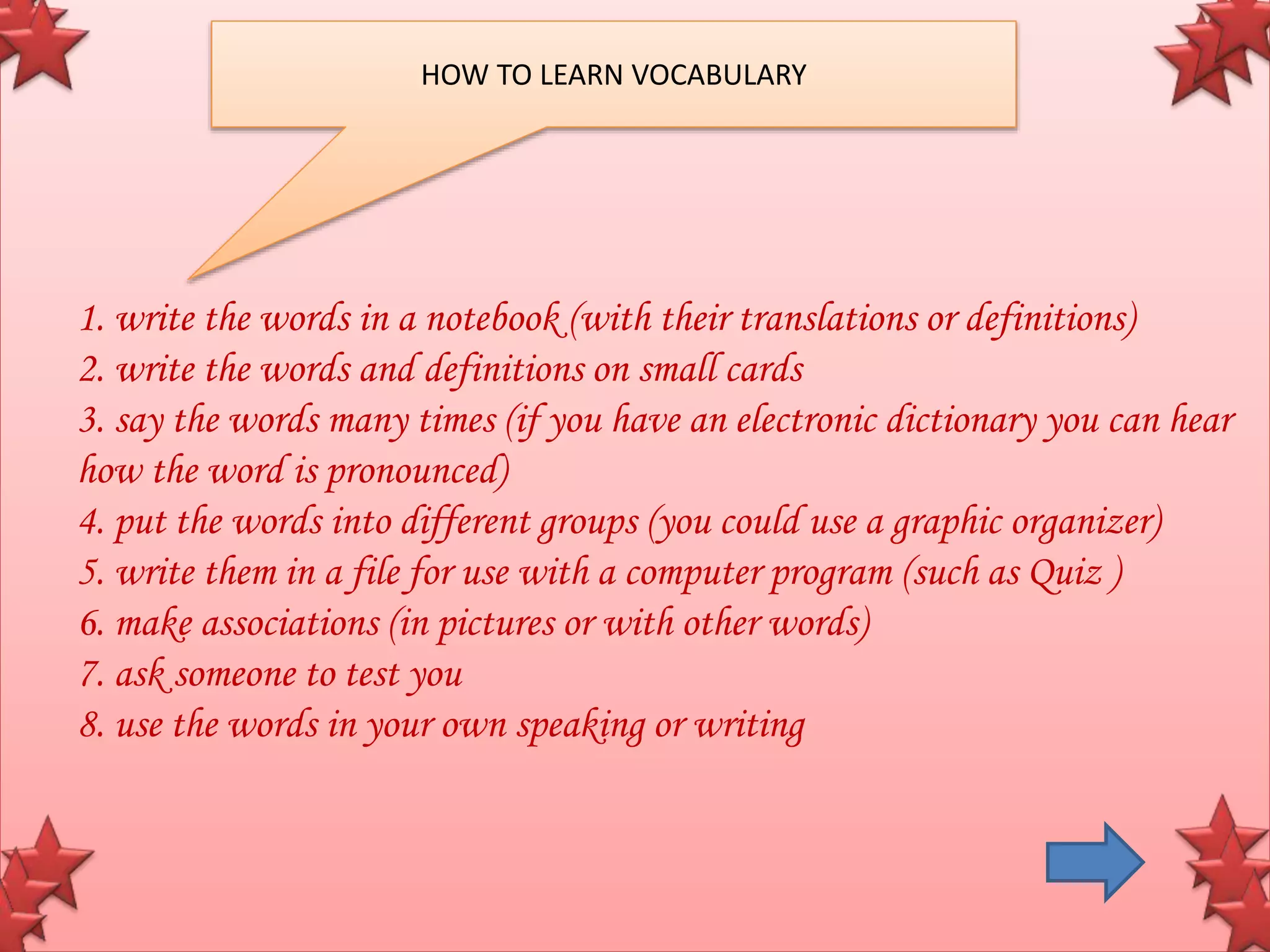 1. write the words in a notebook (with their translations or definitions)
2. write the words and definitions on small cards
3. say the words many times (if you have an electronic dictionary you can hear
how the word is pronounced)
4. put the words into different groups (you could use a graphic organizer)
5. write them in a file for use with a computer program (such as Quiz )
6. make associations (in pictures or with other words)
7. ask someone to test you
8. use the words in your own speaking or writing
HOW TO LEARN VOCABULARY
 