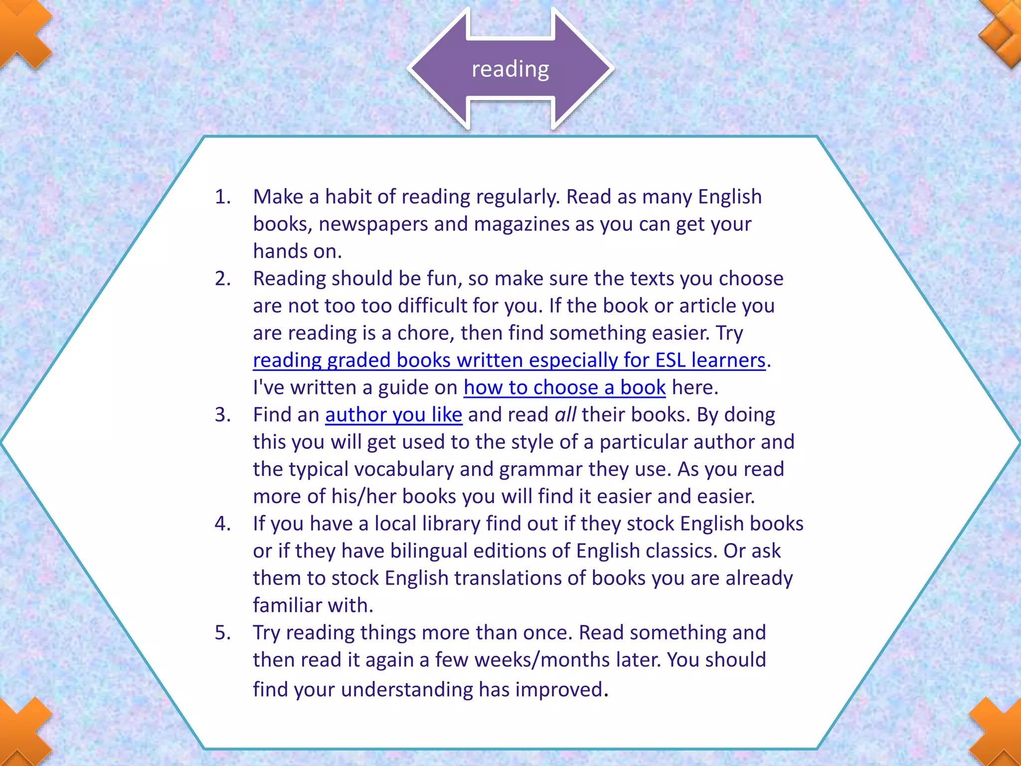 reading
1. Make a habit of reading regularly. Read as many English
books, newspapers and magazines as you can get your
hands on.
2. Reading should be fun, so make sure the texts you choose
are not too too difficult for you. If the book or article you
are reading is a chore, then find something easier. Try
reading graded books written especially for ESL learners.
I've written a guide on how to choose a book here.
3. Find an author you like and read all their books. By doing
this you will get used to the style of a particular author and
the typical vocabulary and grammar they use. As you read
more of his/her books you will find it easier and easier.
4. If you have a local library find out if they stock English books
or if they have bilingual editions of English classics. Or ask
them to stock English translations of books you are already
familiar with.
5. Try reading things more than once. Read something and
then read it again a few weeks/months later. You should
find your understanding has improved.
 