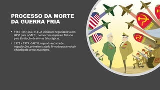 PROCESSO DA MORTE
DA GUERRA FRIA
• 1969 -Em 1969, os EUA iniciaram negociações com
URSS para o SALT I, nome comum para o Tratado
para Limitação de Armas Estratégicas.
• 1972 a 1979 –SALT II, segunda rodada de
negociações, primeiro tratado firmado para reduzir
o fabrico de armas nucleares.
 