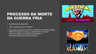 PROCESSO DA MORTE
DA GUERRA FRIA
• Reunificação da Alemanha.
• 1989 –queda do muro de Berlim.
• No começo da década de 1990, o presidente da União Soviética
Mikhail Gorbachev começou a implementar a Glasnost
(reformas políticas priorizando a liberdade) e a
Perestroika(reestruturação econômica).
 