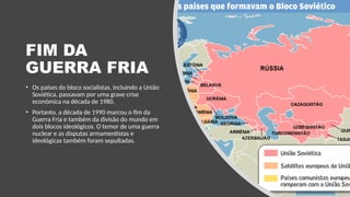 FIM DA
GUERRA FRIA
• Os países do bloco socialistas, incluindo a União
Soviética, passavam por uma grave crise
econômica na década de 1980.
• Portanto, a década de 1990 marcou o fim da
Guerra Fria e também da divisão do mundo em
dois blocos ideológicos. O temor de uma guerra
nuclear e as disputas armamentistas e
ideológicas também foram sepultadas.
 