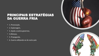 PRINCIPAIS ESTRATÉGIAS
DA GUERRA FRIA
• 1. Provocação,
• 2. Espionagem,
• 3. Ajuda a outros governos,
• 4.Alianças,
• 5. Propaganda,
• 6. Guerra utilizando-se de outro país
 