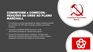 COMINFORM e COMECON -
REAÇÕES DA URSS AO PLANO
MARCHALL
• O Cominform era uma organização de origem soviética fundada
em setembro de 1947 para congregar partidos comunistas
europeus.
• Imposição de PARTIDO ÚNICO-governos só de
comunistas,chamados de "democracia popular”.
• (Council for Mutual Economic Assistance, Conselho para
Assistência Econômica Mútua) foi funda em 1949, e visava a
integração econômica das nações do Leste Europeu.
 