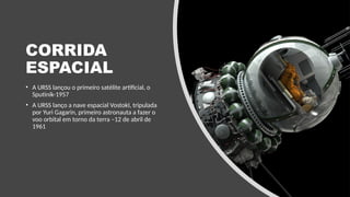 CORRIDA
ESPACIAL
• A URSS lançou o primeiro satélite artificial, o
Sputinik-1957
• A URSS lanço a nave espacial VostokI, tripulada
por Yuri Gagarin, primeiro astronauta a fazer o
voo orbital em torno da terra –12 de abril de
1961
 