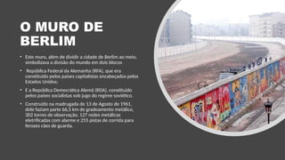 O MURO DE
BERLIM
• Este muro, além de dividir a cidade de Berlim ao meio,
simbolizava a divisão do mundo em dois blocos
• República Federal da Alemanha (RFA), que era
constituído pelos países capitalistas encabeçados pelos
Estados Unidos;
• E a República Democrática Alemã (RDA), constituído
pelos países socialistas sob jugo do regime soviético.
• Construído na madrugada de 13 de Agosto de 1961,
dele faziam parte 66,5 km de gradeamento metálico,
302 torres de observação, 127 redes metálicas
eletrificadas com alarme e 255 pistas de corrida para
ferozes cães de guarda.
 