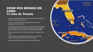 CRISE DOS MÍSSEIS EM
CUBA:
13 dias de Tensão
• Em 1961 os EUA instalaram mísseis na Turquia apontados para
a URSS e tentam invadir Cuba.
• 15 de outubro de 1962-fotos revelam que a URSS está
instalando mísseis em Cuba.
• 22 de outubro de 1962-EUA anuncia a descoberta dos mísseis,
decide bloquear Cuba considerar qualquer ataque lançado a
partir de Cuba como um ataque contra os EUA pela URSS.
• 27 de outubro de 1962 aviões pião dos EUA é a batido sobre
Cuba.
• 28 de outubro de 1962-URSS decide retirar os mísseis na
confiança de que os EUA não iriam invadir Cuba.
• Um acordo foi firmado encerrando a crise dos mísseis.
 