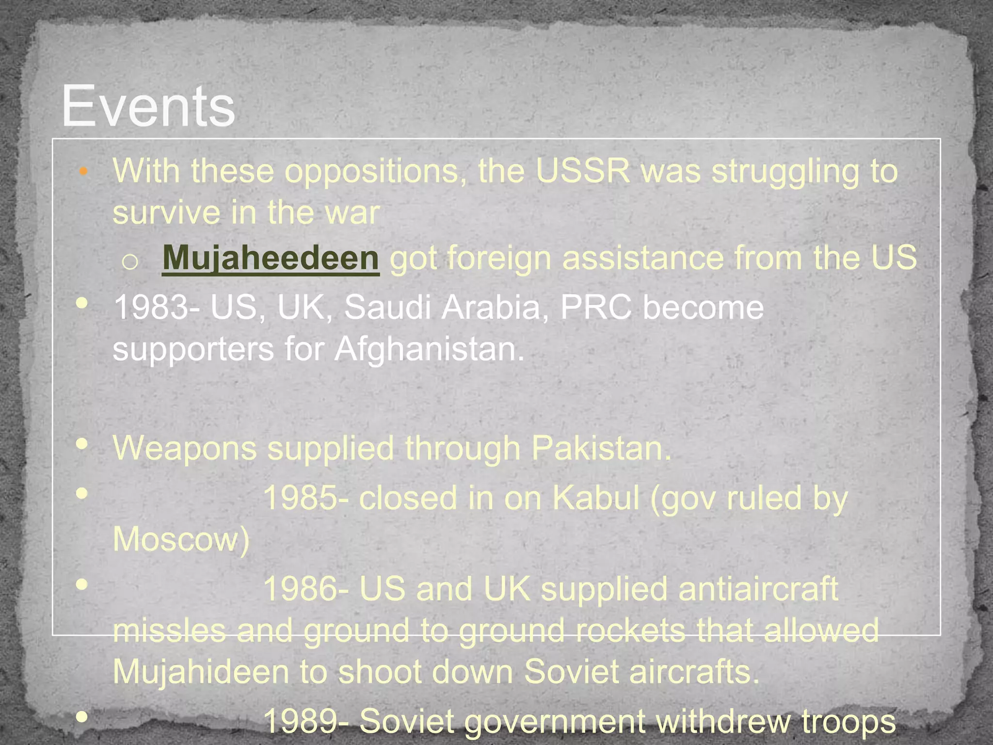 Events
• With these oppositions, the USSR was struggling to
    survive in the war
    o Mujaheedeen got foreign assistance from the US
•   1983- US, UK, Saudi Arabia, PRC become
    supporters for Afghanistan.

•   Weapons supplied through Pakistan.
•            1985- closed in on Kabul (gov ruled by
    Moscow)
•            1986- US and UK supplied antiaircraft
    missles and ground to ground rockets that allowed
    Mujahideen to shoot down Soviet aircrafts.
•            1989- Soviet government withdrew troops
 