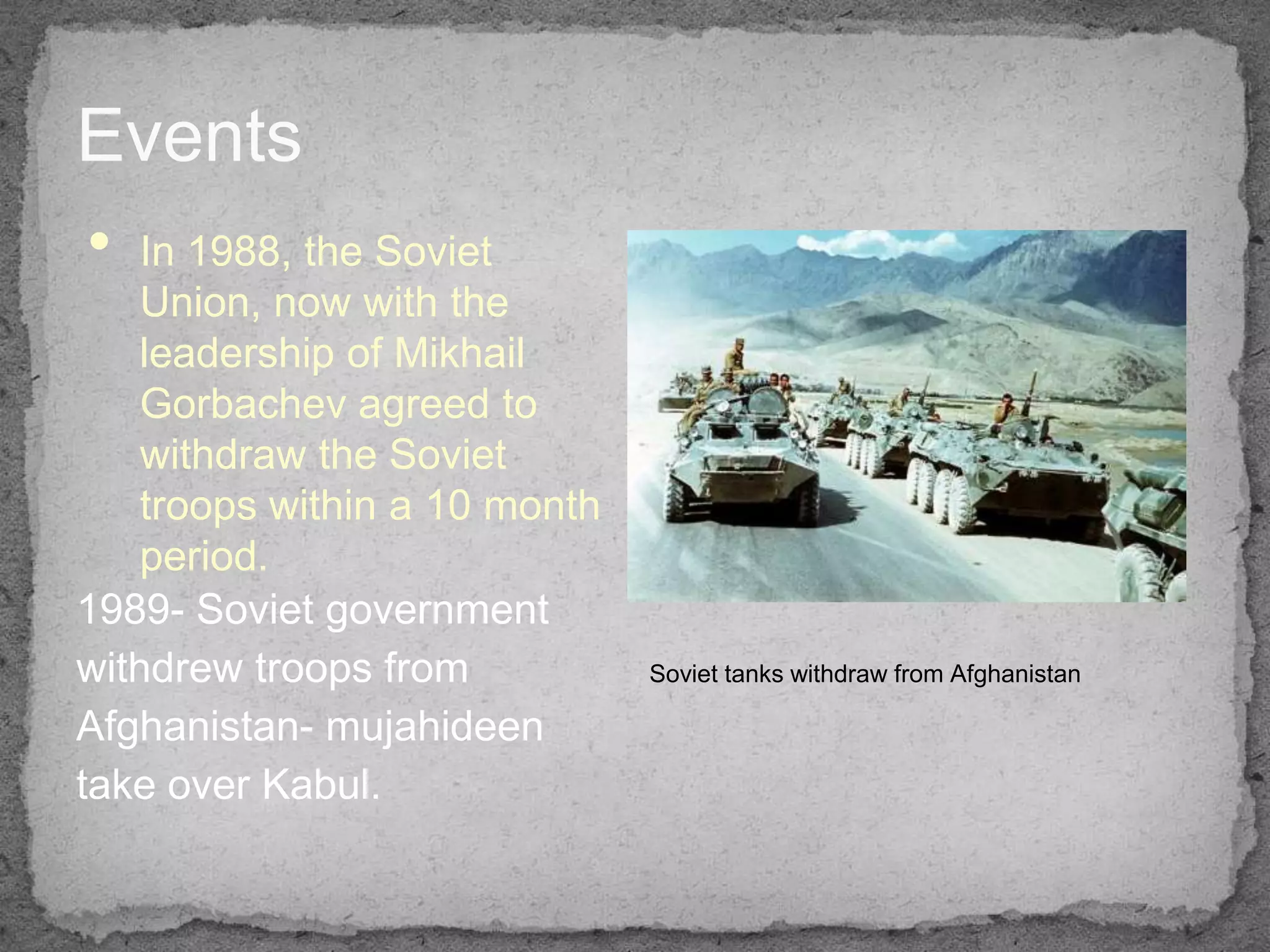 Events
• In 1988, the Soviet
    Union, now with the
    leadership of Mikhail
    Gorbachev agreed to
    withdraw the Soviet
    troops within a 10 month
    period.
1989- Soviet government
withdrew troops from           Soviet tanks withdraw from Afghanistan

Afghanistan- mujahideen
take over Kabul.
 
