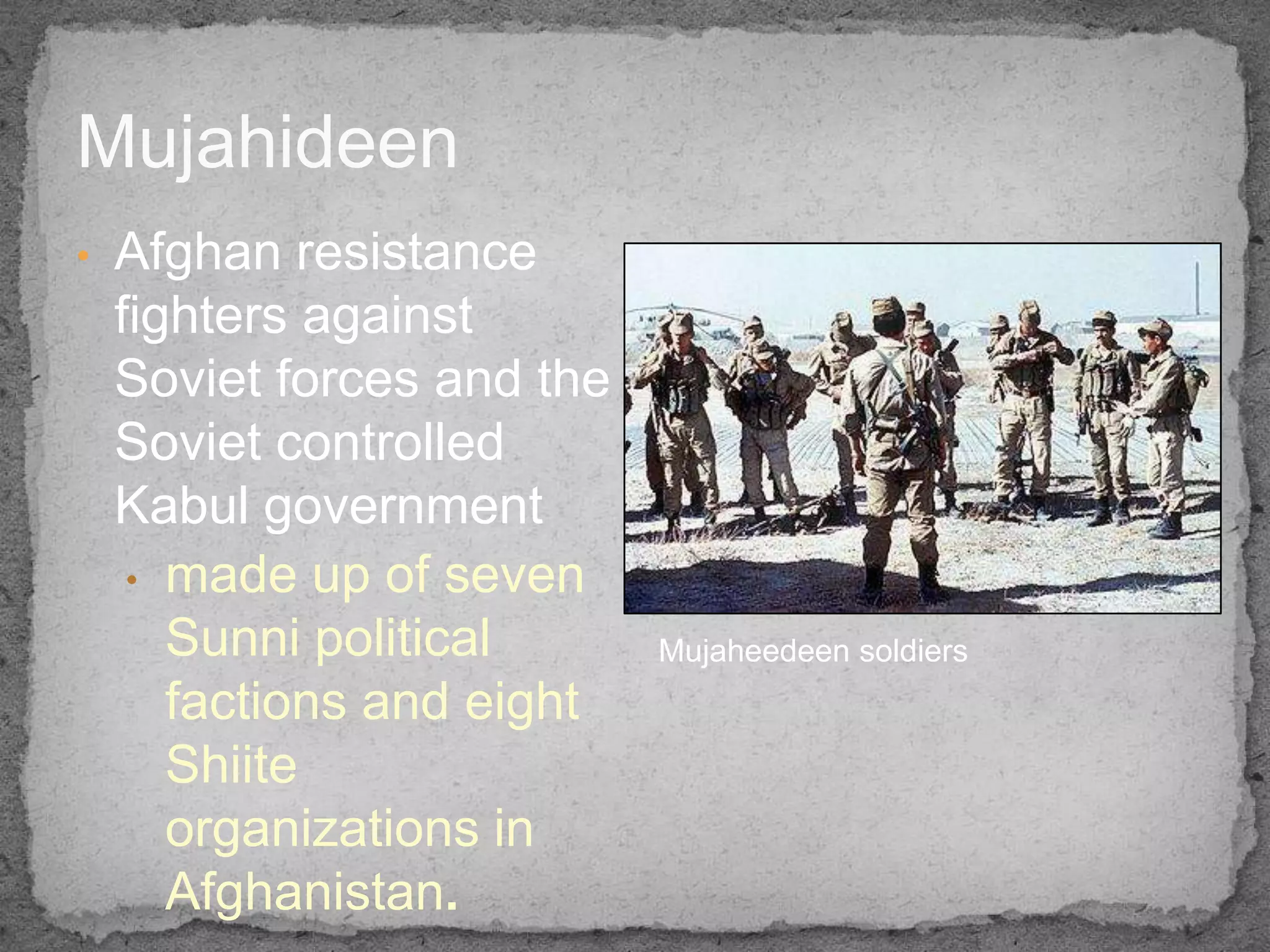Mujahideen
•   Afghan resistance
    fighters against
    Soviet forces and the
    Soviet controlled
    Kabul government
     • made up of seven
       Sunni political      Mujaheedeen soldiers
       factions and eight
       Shiite
       organizations in
       Afghanistan.
 