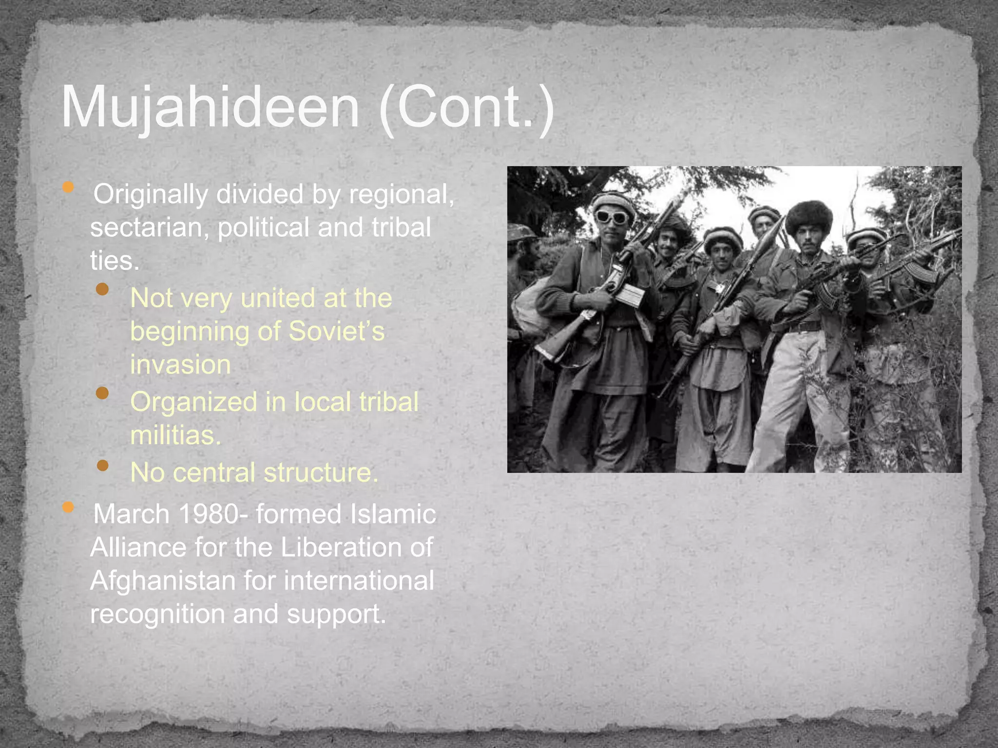 Mujahideen (Cont.)
•   Originally divided by regional,
    sectarian, political and tribal
    ties.
    •   Not very united at the
        beginning of Soviet’s
        invasion
    •   Organized in local tribal
        militias.
    •   No central structure.
•   March 1980- formed Islamic
    Alliance for the Liberation of
    Afghanistan for international
    recognition and support.
 