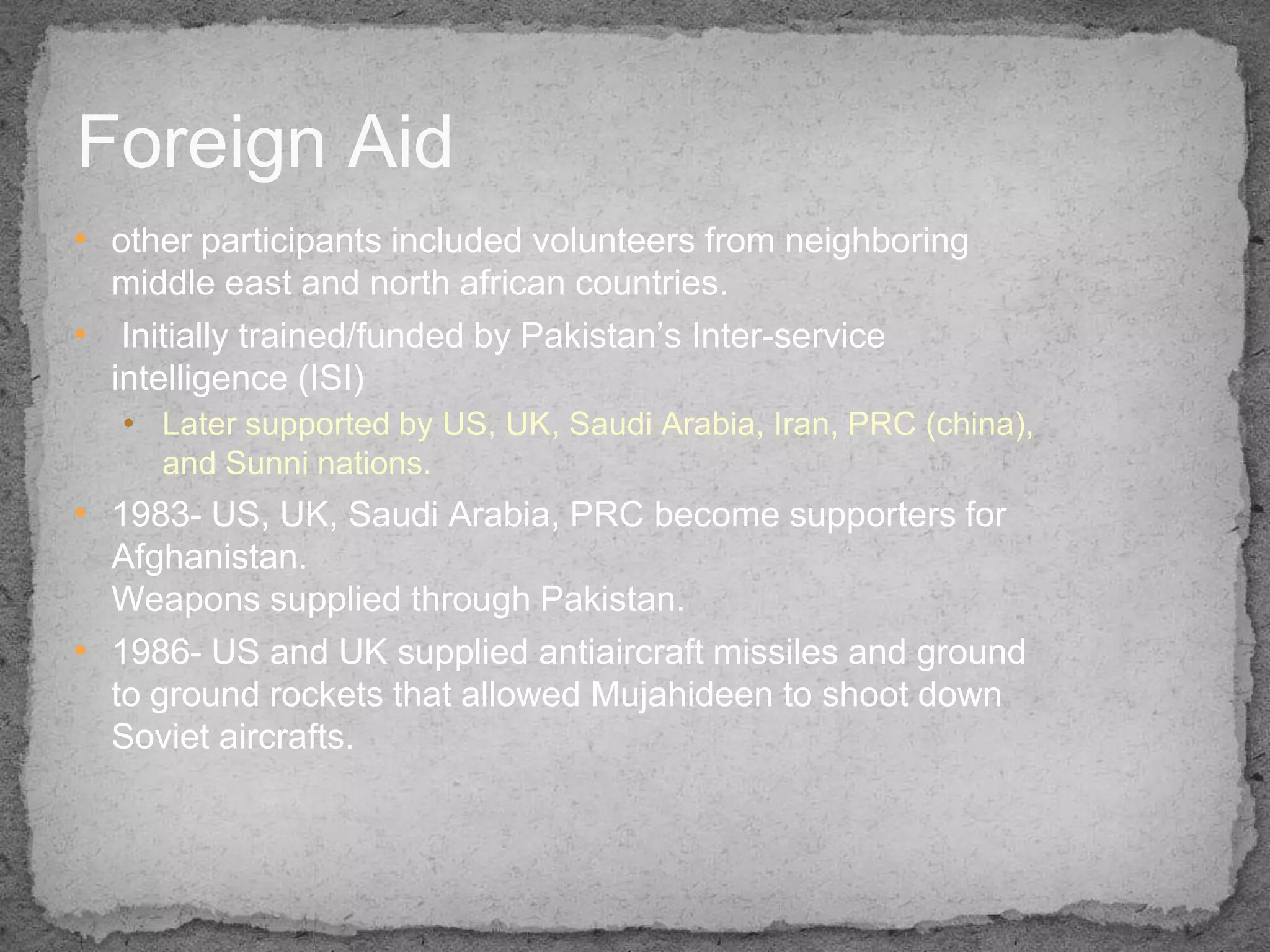 Foreign Aid
• other participants included volunteers from neighboring
  middle east and north african countries.
• Initially trained/funded by Pakistan’s Inter-service
  intelligence (ISI)
   • Later supported by US, UK, Saudi Arabia, Iran, PRC (china),
     and Sunni nations.
• 1983- US, UK, Saudi Arabia, PRC become supporters for
  Afghanistan.
  Weapons supplied through Pakistan.
• 1986- US and UK supplied antiaircraft missiles and ground
  to ground rockets that allowed Mujahideen to shoot down
  Soviet aircrafts.
 
