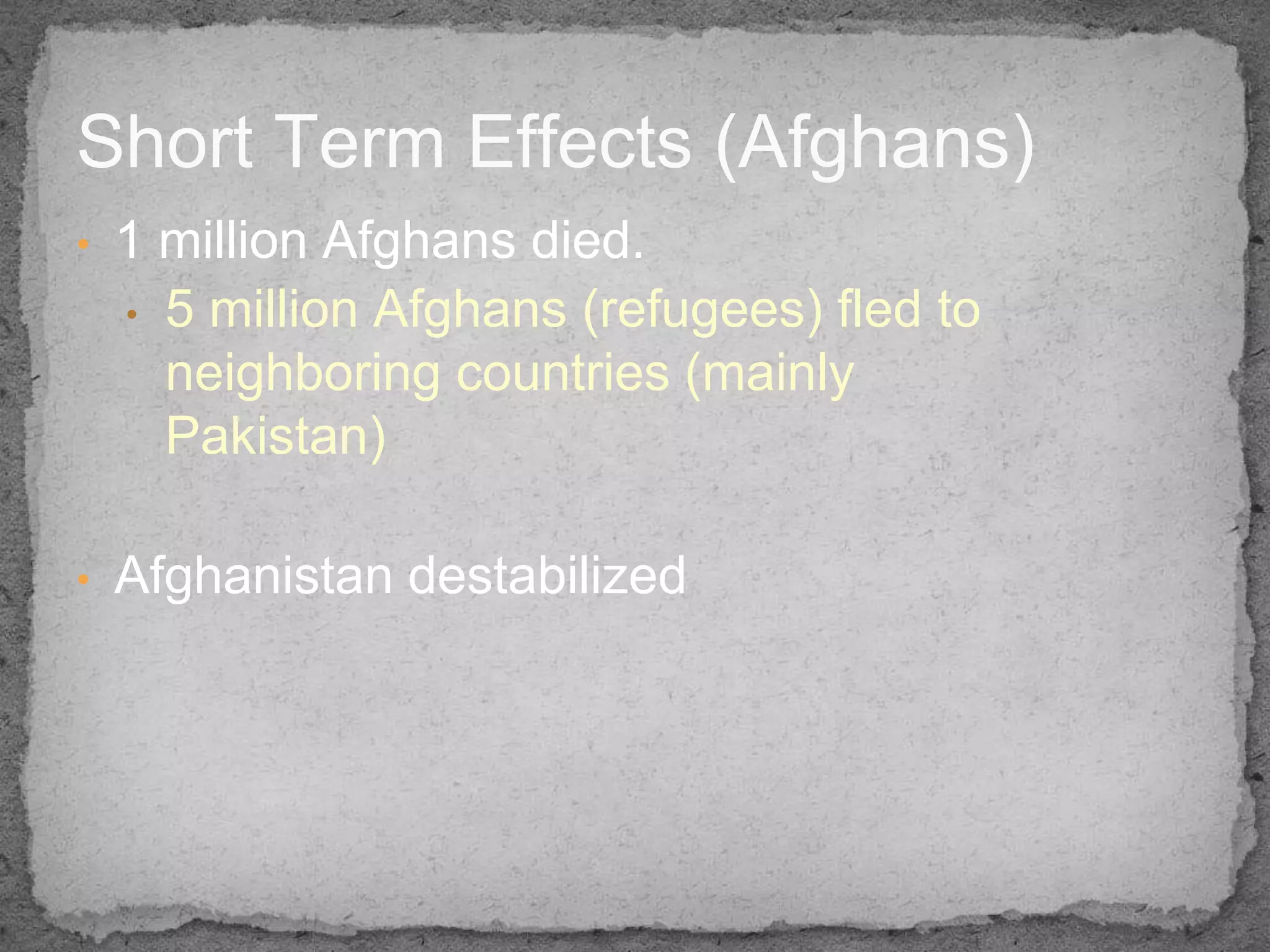 Short Term Effects (Afghans)
•   1 million Afghans died.
    • 5 million Afghans (refugees) fled to
      neighboring countries (mainly
      Pakistan)

•   Afghanistan destabilized
 