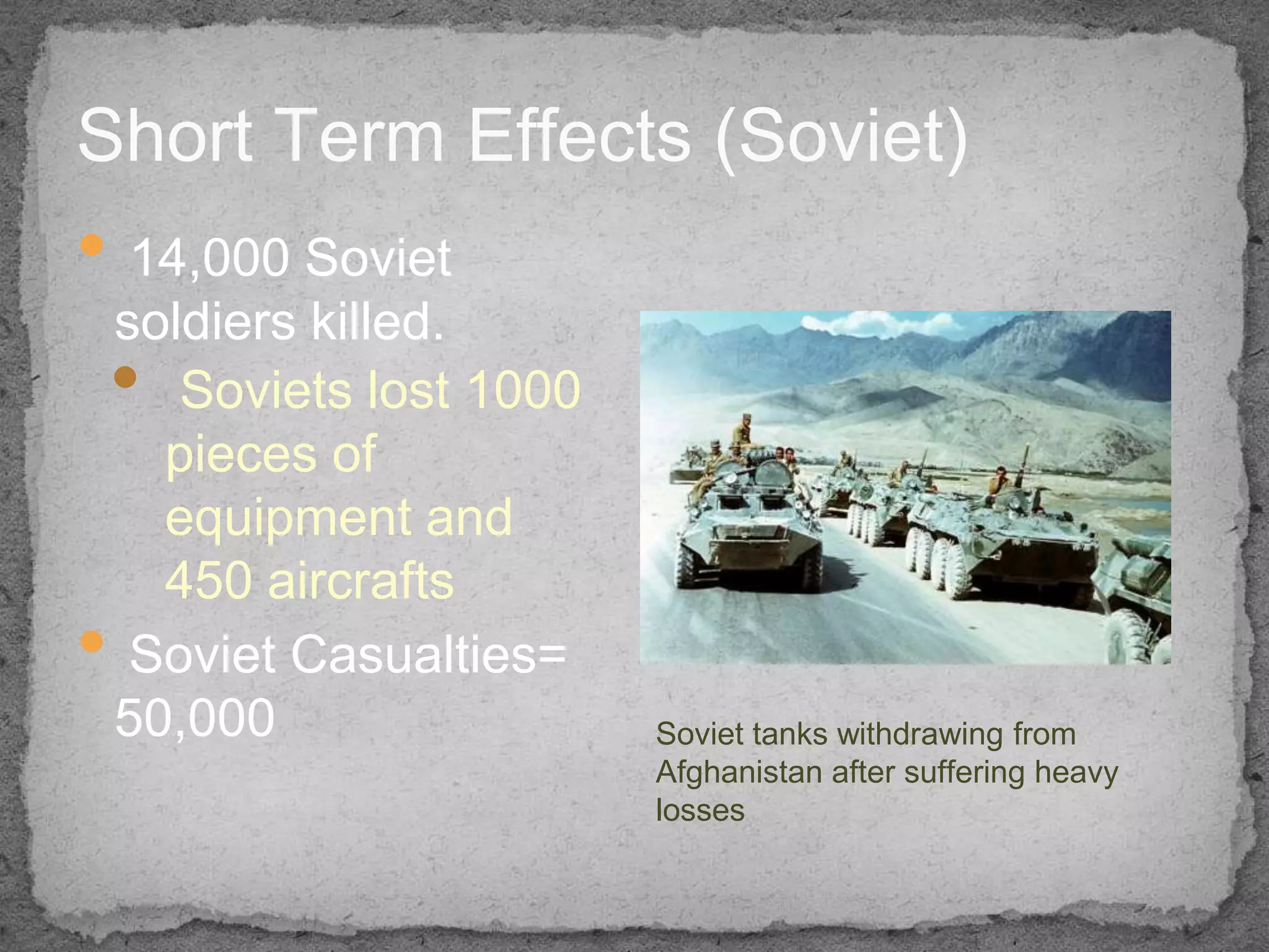 Short Term Effects (Soviet)
• 14,000 Soviet
 soldiers killed.
 • Soviets lost 1000
      pieces of
      equipment and
      450 aircrafts
•   Soviet Casualties=
    50,000               Soviet tanks withdrawing from
                         Afghanistan after suffering heavy
                         losses
 