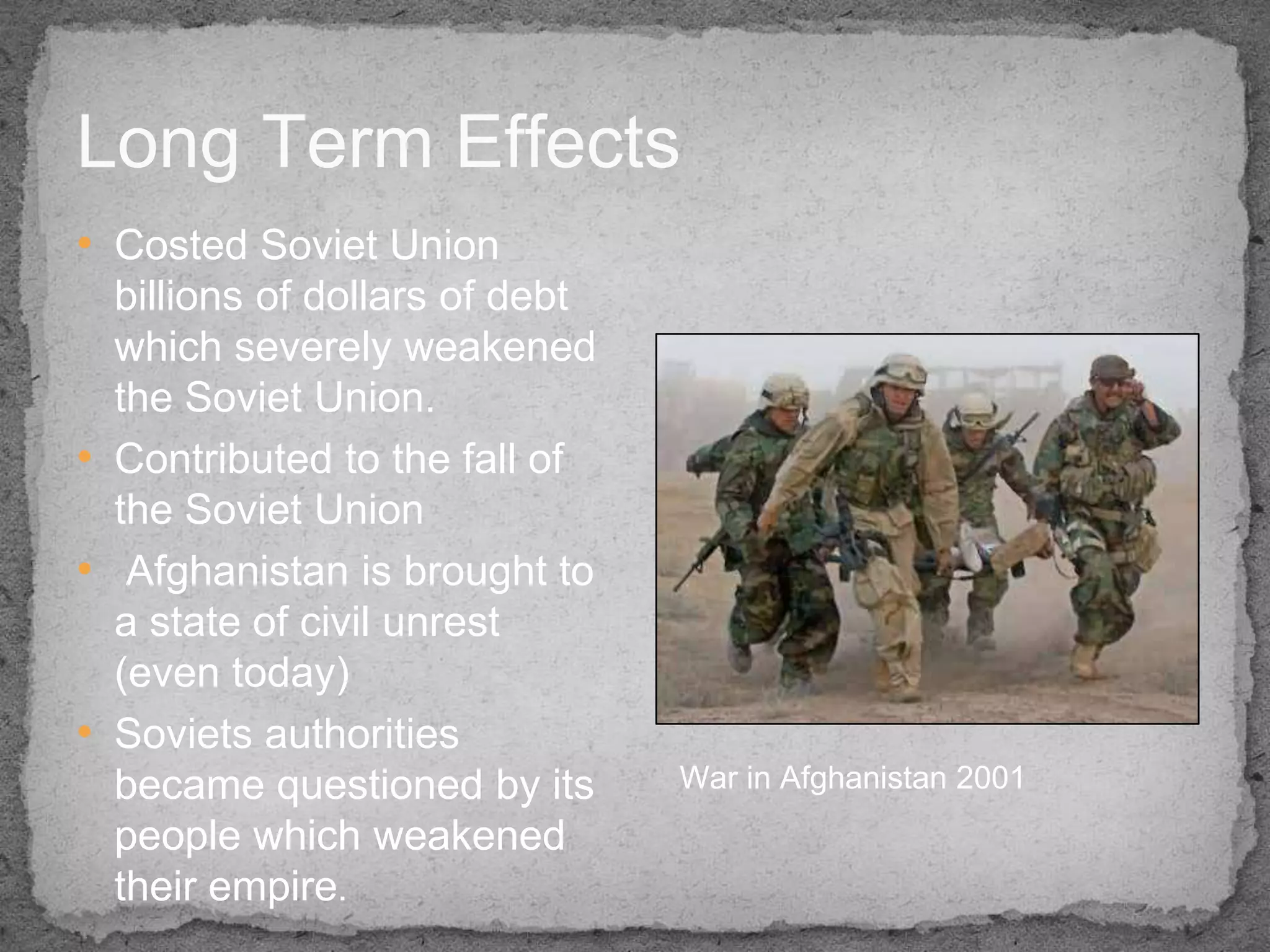Long Term Effects
• Costed Soviet Union
  billions of dollars of debt
  which severely weakened
  the Soviet Union.
• Contributed to the fall of
  the Soviet Union
• Afghanistan is brought to
  a state of civil unrest
  (even today)
• Soviets authorities
  became questioned by its      War in Afghanistan 2001
  people which weakened
  their empire.
 