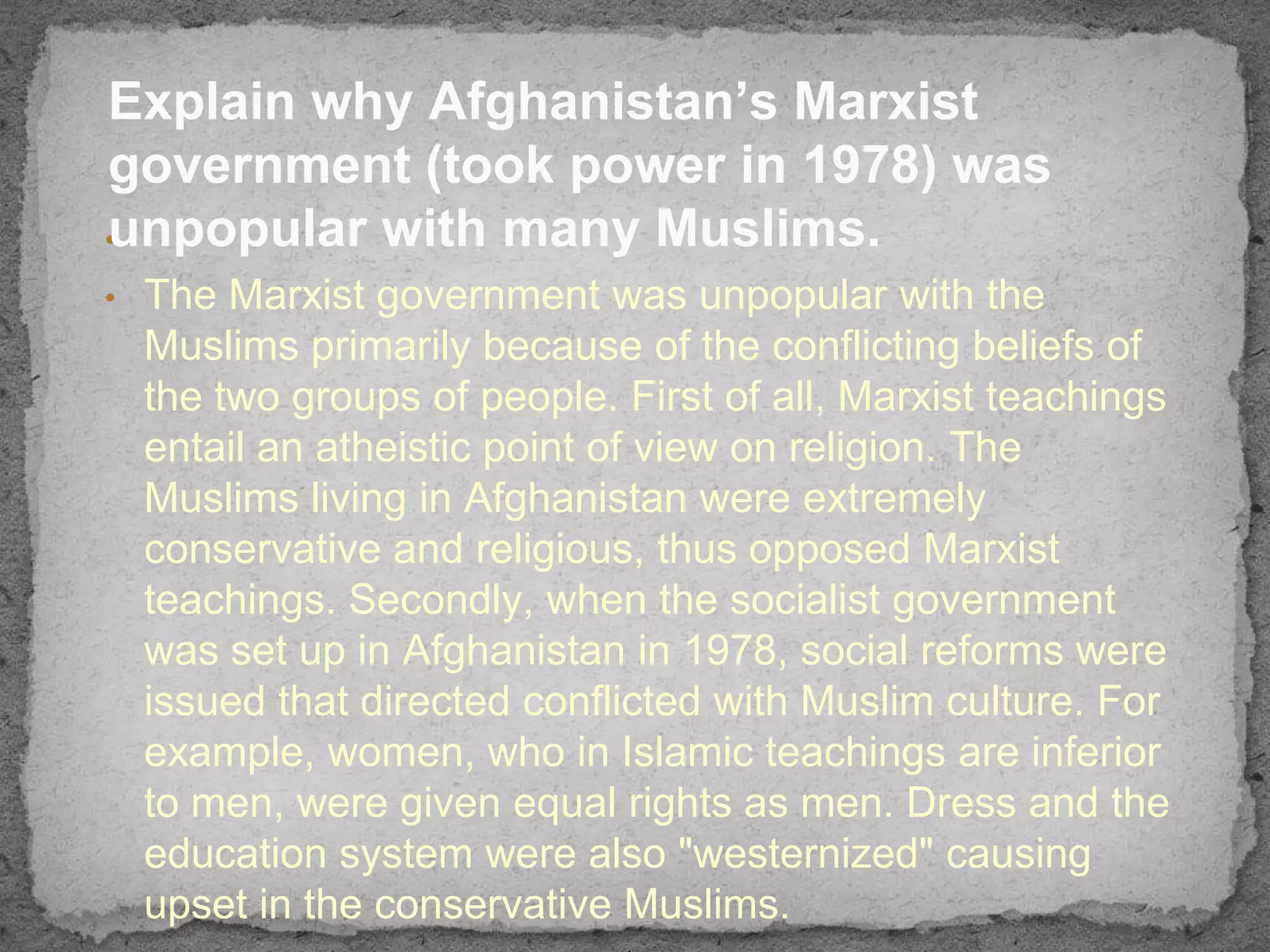 Explain why Afghanistan’s Marxist
government (took power in 1978) was
unpopular with many Muslims.
•
•   The Marxist government was unpopular with the
    Muslims primarily because of the conflicting beliefs of
    the two groups of people. First of all, Marxist teachings
    entail an atheistic point of view on religion. The
    Muslims living in Afghanistan were extremely
    conservative and religious, thus opposed Marxist
    teachings. Secondly, when the socialist government
    was set up in Afghanistan in 1978, social reforms were
    issued that directed conflicted with Muslim culture. For
    example, women, who in Islamic teachings are inferior
    to men, were given equal rights as men. Dress and the
    education system were also "westernized" causing
    upset in the conservative Muslims.
 