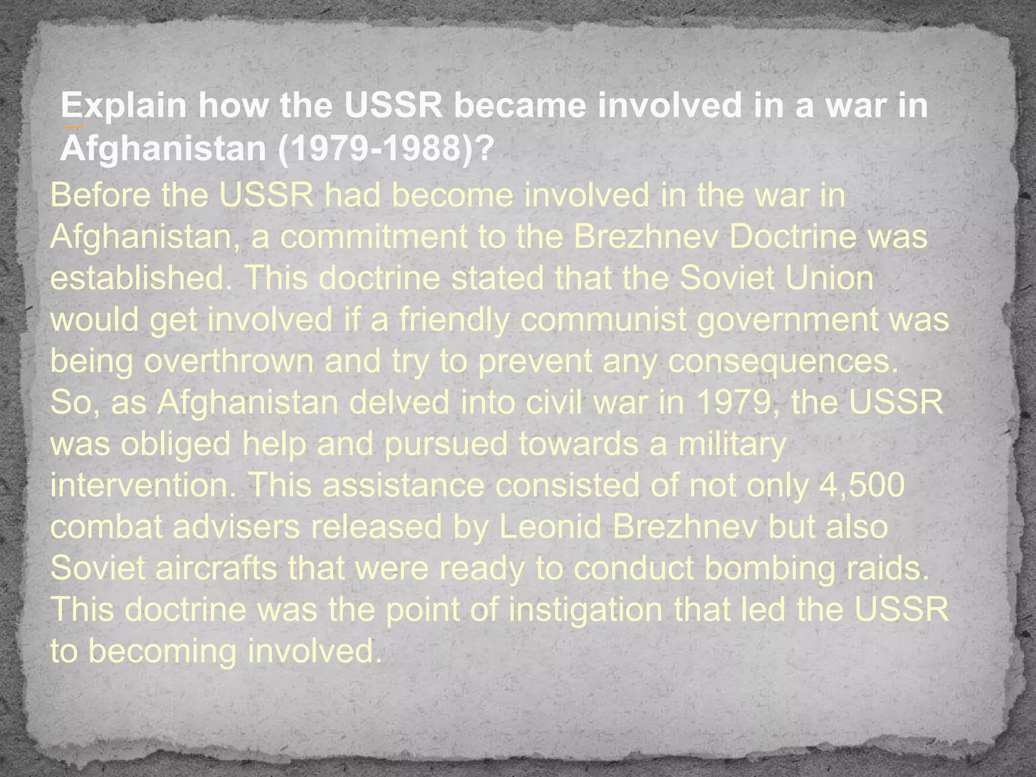 Explain how the USSR became involved in a war in
 —
 Afghanistan (1979-1988)?
Before the USSR had become involved in the war in
Afghanistan, a commitment to the Brezhnev Doctrine was
established. This doctrine stated that the Soviet Union
would get involved if a friendly communist government was
being overthrown and try to prevent any consequences.
So, as Afghanistan delved into civil war in 1979, the USSR
was obliged help and pursued towards a military
intervention. This assistance consisted of not only 4,500
combat advisers released by Leonid Brezhnev but also
Soviet aircrafts that were ready to conduct bombing raids.
This doctrine was the point of instigation that led the USSR
to becoming involved.
 