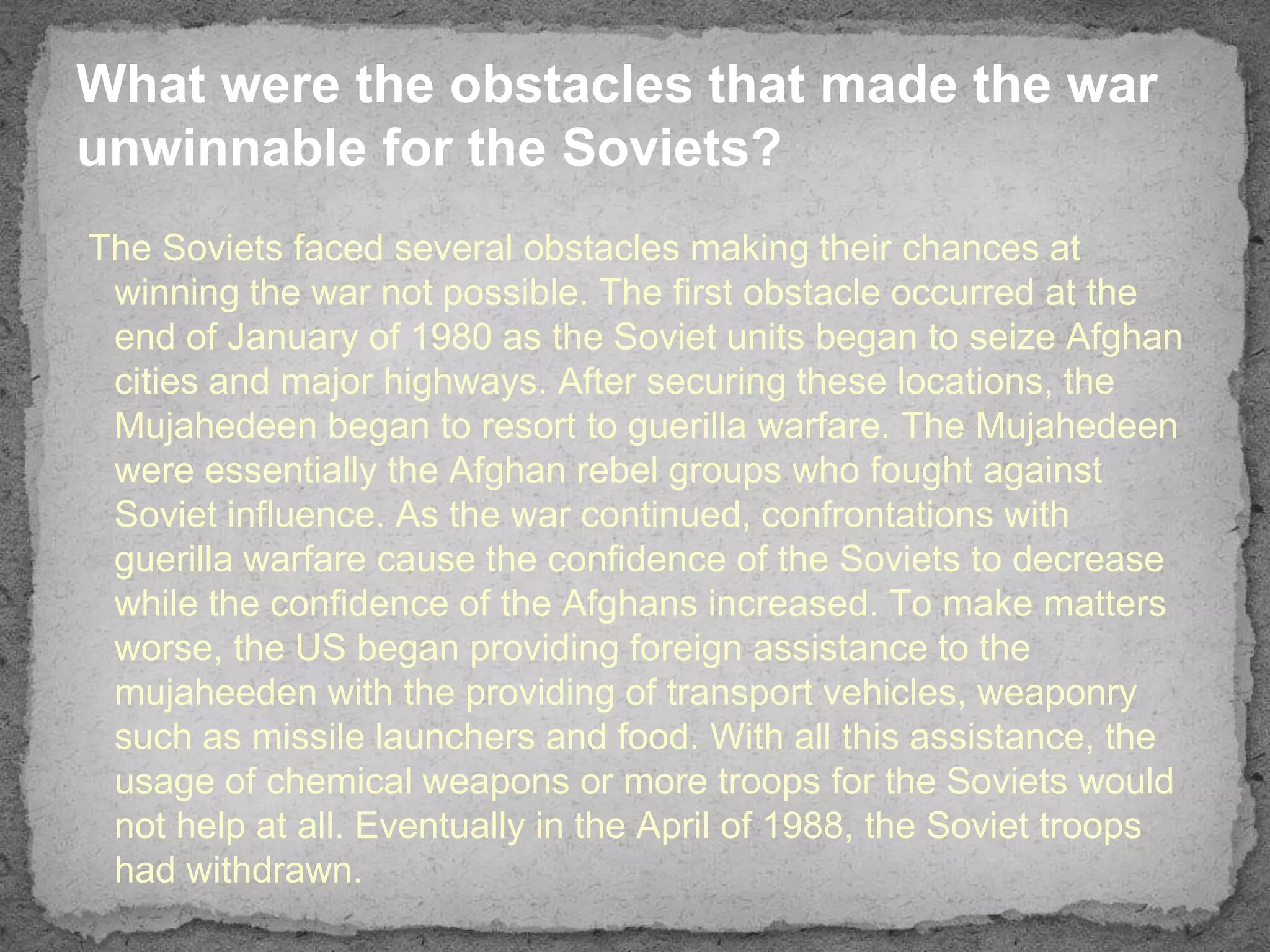 What were the obstacles that made the war
unwinnable for the Soviets?
The Soviets faced several obstacles making their chances at
 winning the war not possible. The first obstacle occurred at the
 end of January of 1980 as the Soviet units began to seize Afghan
 cities and major highways. After securing these locations, the
 Mujahedeen began to resort to guerilla warfare. The Mujahedeen
 were essentially the Afghan rebel groups who fought against
 Soviet influence. As the war continued, confrontations with
 guerilla warfare cause the confidence of the Soviets to decrease
 while the confidence of the Afghans increased. To make matters
 worse, the US began providing foreign assistance to the
 mujaheeden with the providing of transport vehicles, weaponry
 such as missile launchers and food. With all this assistance, the
 usage of chemical weapons or more troops for the Soviets would
 not help at all. Eventually in the April of 1988, the Soviet troops
 had withdrawn.
 