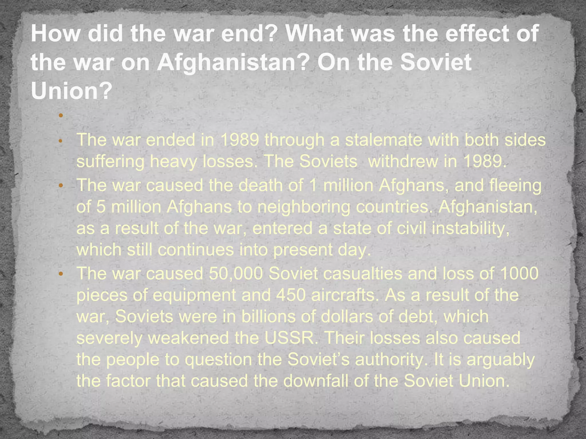 How did the war end? What was the effect of
the war on Afghanistan? On the Soviet
Union?
  •
  • The war ended in 1989 through a stalemate with both sides
    suffering heavy losses. The Soviets withdrew in 1989.
  • The war caused the death of 1 million Afghans, and fleeing
    of 5 million Afghans to neighboring countries. Afghanistan,
    as a result of the war, entered a state of civil instability,
    which still continues into present day.
  • The war caused 50,000 Soviet casualties and loss of 1000
    pieces of equipment and 450 aircrafts. As a result of the
    war, Soviets were in billions of dollars of debt, which
    severely weakened the USSR. Their losses also caused
    the people to question the Soviet’s authority. It is arguably
    the factor that caused the downfall of the Soviet Union.
 