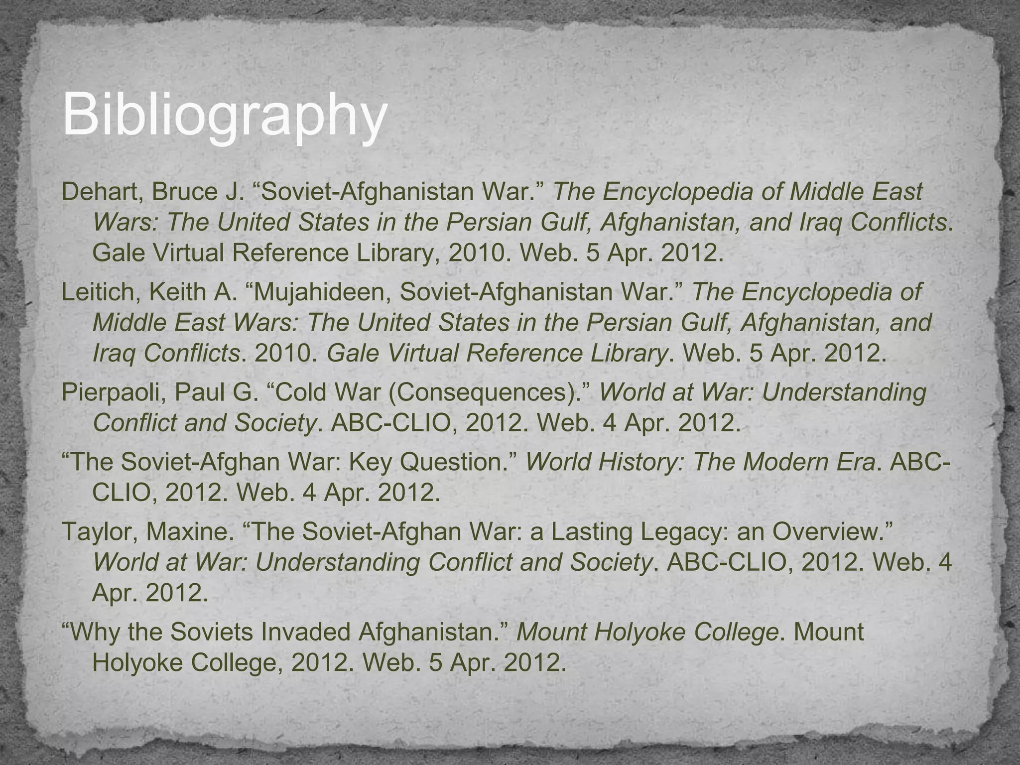 Bibliography
Dehart, Bruce J. “Soviet-Afghanistan War.” The Encyclopedia of Middle East
  Wars: The United States in the Persian Gulf, Afghanistan, and Iraq Conflicts.
  Gale Virtual Reference Library, 2010. Web. 5 Apr. 2012.
Leitich, Keith A. “Mujahideen, Soviet-Afghanistan War.” The Encyclopedia of
  Middle East Wars: The United States in the Persian Gulf, Afghanistan, and
  Iraq Conflicts. 2010. Gale Virtual Reference Library. Web. 5 Apr. 2012.
Pierpaoli, Paul G. “Cold War (Consequences).” World at War: Understanding
   Conflict and Society. ABC-CLIO, 2012. Web. 4 Apr. 2012.
“The Soviet-Afghan War: Key Question.” World History: The Modern Era. ABC-
  CLIO, 2012. Web. 4 Apr. 2012.
Taylor, Maxine. “The Soviet-Afghan War: a Lasting Legacy: an Overview.”
  World at War: Understanding Conflict and Society. ABC-CLIO, 2012. Web. 4
  Apr. 2012.
“Why the Soviets Invaded Afghanistan.” Mount Holyoke College. Mount
  Holyoke College, 2012. Web. 5 Apr. 2012.
 
