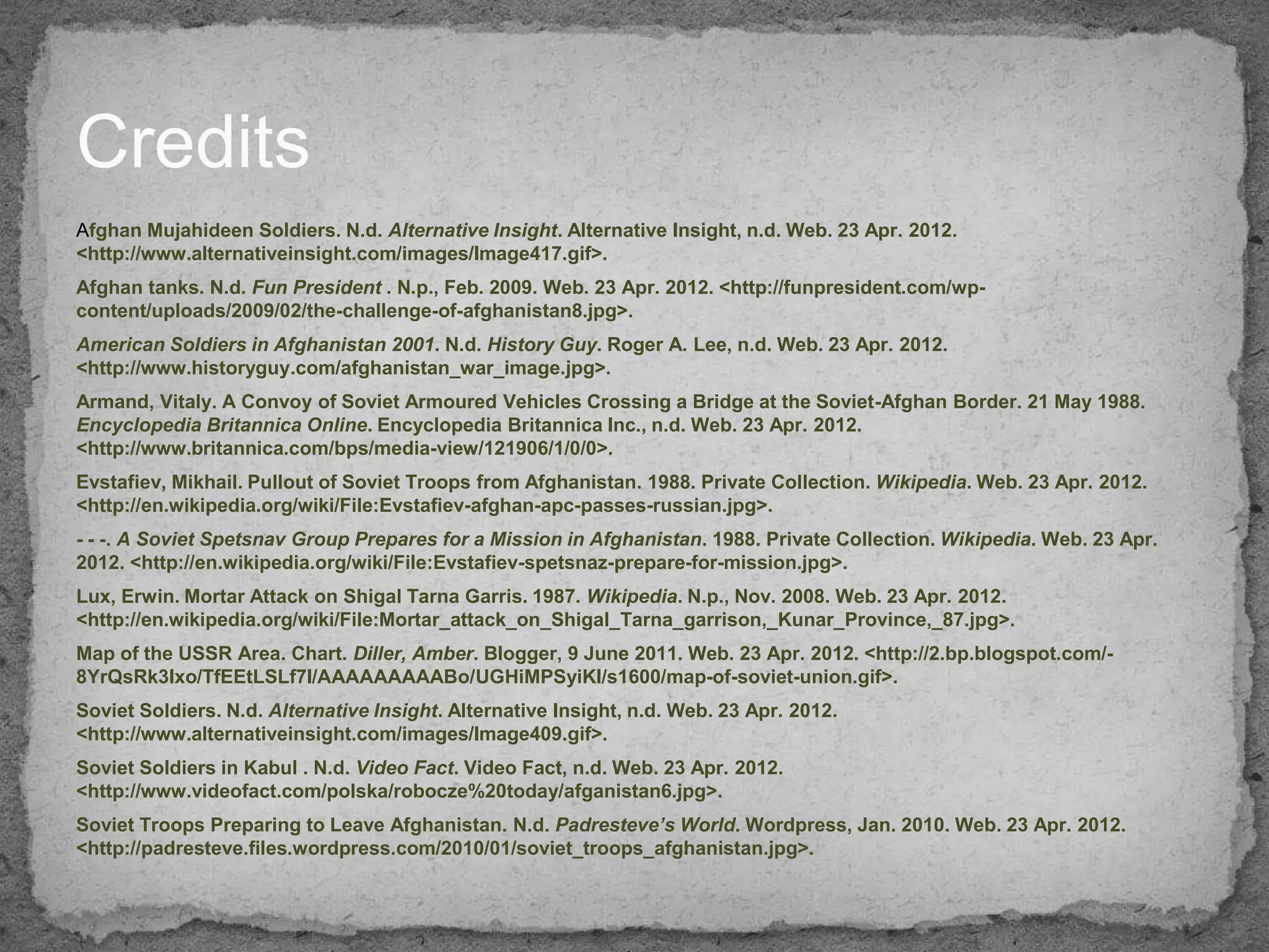 Credits
Afghan Mujahideen Soldiers. N.d. Alternative Insight. Alternative Insight, n.d. Web. 23 Apr. 2012.
<http://www.alternativeinsight.com/images/Image417.gif>.
Afghan tanks. N.d. Fun President . N.p., Feb. 2009. Web. 23 Apr. 2012. <http://funpresident.com/wp-
content/uploads/2009/02/the-challenge-of-afghanistan8.jpg>.
American Soldiers in Afghanistan 2001. N.d. History Guy. Roger A. Lee, n.d. Web. 23 Apr. 2012.
<http://www.historyguy.com/afghanistan_war_image.jpg>.
Armand, Vitaly. A Convoy of Soviet Armoured Vehicles Crossing a Bridge at the Soviet-Afghan Border. 21 May 1988.
Encyclopedia Britannica Online. Encyclopedia Britannica Inc., n.d. Web. 23 Apr. 2012.
<http://www.britannica.com/bps/media-view/121906/1/0/0>.
Evstafiev, Mikhail. Pullout of Soviet Troops from Afghanistan. 1988. Private Collection. Wikipedia. Web. 23 Apr. 2012.
<http://en.wikipedia.org/wiki/File:Evstafiev-afghan-apc-passes-russian.jpg>.
- - -. A Soviet Spetsnav Group Prepares for a Mission in Afghanistan. 1988. Private Collection. Wikipedia. Web. 23 Apr.
2012. <http://en.wikipedia.org/wiki/File:Evstafiev-spetsnaz-prepare-for-mission.jpg>.
Lux, Erwin. Mortar Attack on Shigal Tarna Garris. 1987. Wikipedia. N.p., Nov. 2008. Web. 23 Apr. 2012.
<http://en.wikipedia.org/wiki/File:Mortar_attack_on_Shigal_Tarna_garrison,_Kunar_Province,_87.jpg>.
Map of the USSR Area. Chart. Diller, Amber. Blogger, 9 June 2011. Web. 23 Apr. 2012. <http://2.bp.blogspot.com/-
8YrQsRk3Ixo/TfEEtLSLf7I/AAAAAAAAABo/UGHiMPSyiKI/s1600/map-of-soviet-union.gif>.
Soviet Soldiers. N.d. Alternative Insight. Alternative Insight, n.d. Web. 23 Apr. 2012.
<http://www.alternativeinsight.com/images/Image409.gif>.
Soviet Soldiers in Kabul . N.d. Video Fact. Video Fact, n.d. Web. 23 Apr. 2012.
<http://www.videofact.com/polska/robocze%20today/afganistan6.jpg>.
Soviet Troops Preparing to Leave Afghanistan. N.d. Padresteve’s World. Wordpress, Jan. 2010. Web. 23 Apr. 2012.
<http://padresteve.files.wordpress.com/2010/01/soviet_troops_afghanistan.jpg>.
 
