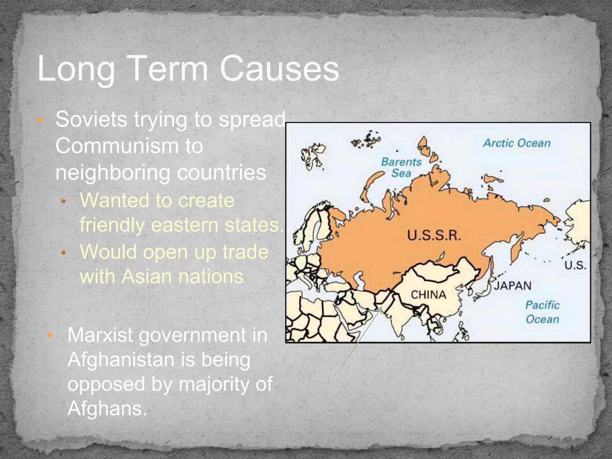 Long Term Causes
• Soviets trying to spread
 Communism to
 neighboring countries
  • Wanted to create
    friendly eastern states.
  • Would open up trade
    with Asian nations

• Marxist government in
  Afghanistan is being
  opposed by majority of
  Afghans.
 