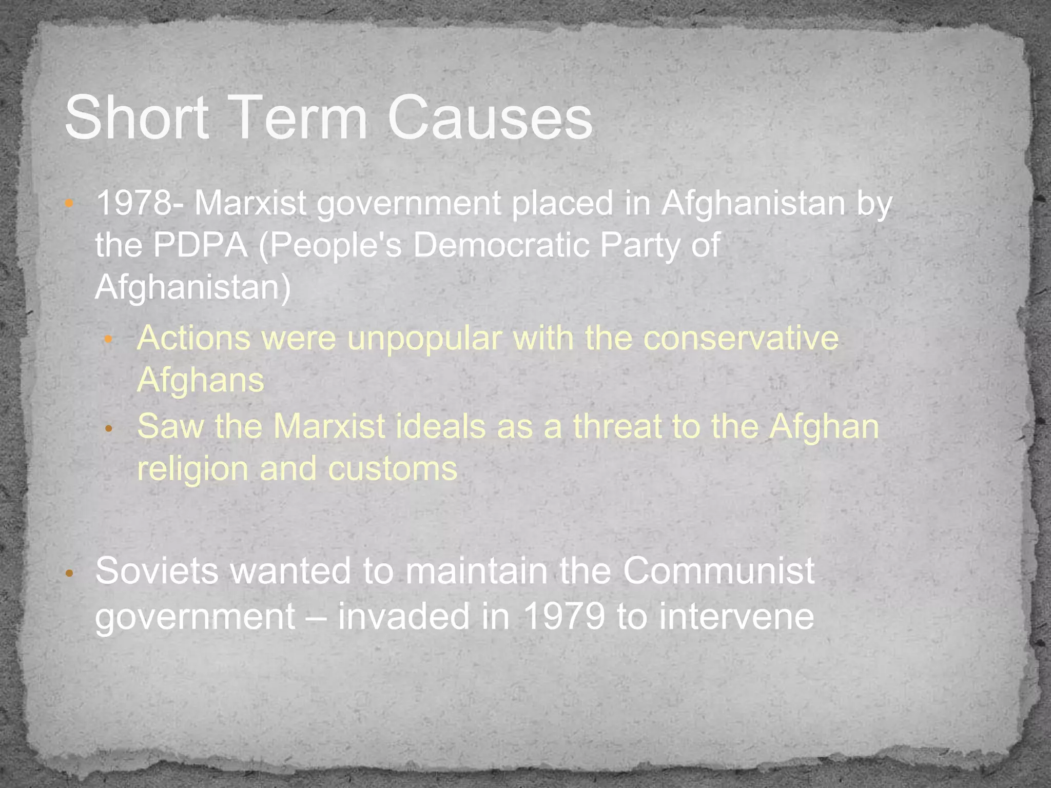 Short Term Causes
• 1978- Marxist government placed in Afghanistan by
    the PDPA (People's Democratic Party of
    Afghanistan)
     • Actions were unpopular with the conservative
       Afghans
     • Saw the Marxist ideals as a threat to the Afghan
       religion and customs

•   Soviets wanted to maintain the Communist
    government – invaded in 1979 to intervene
 
