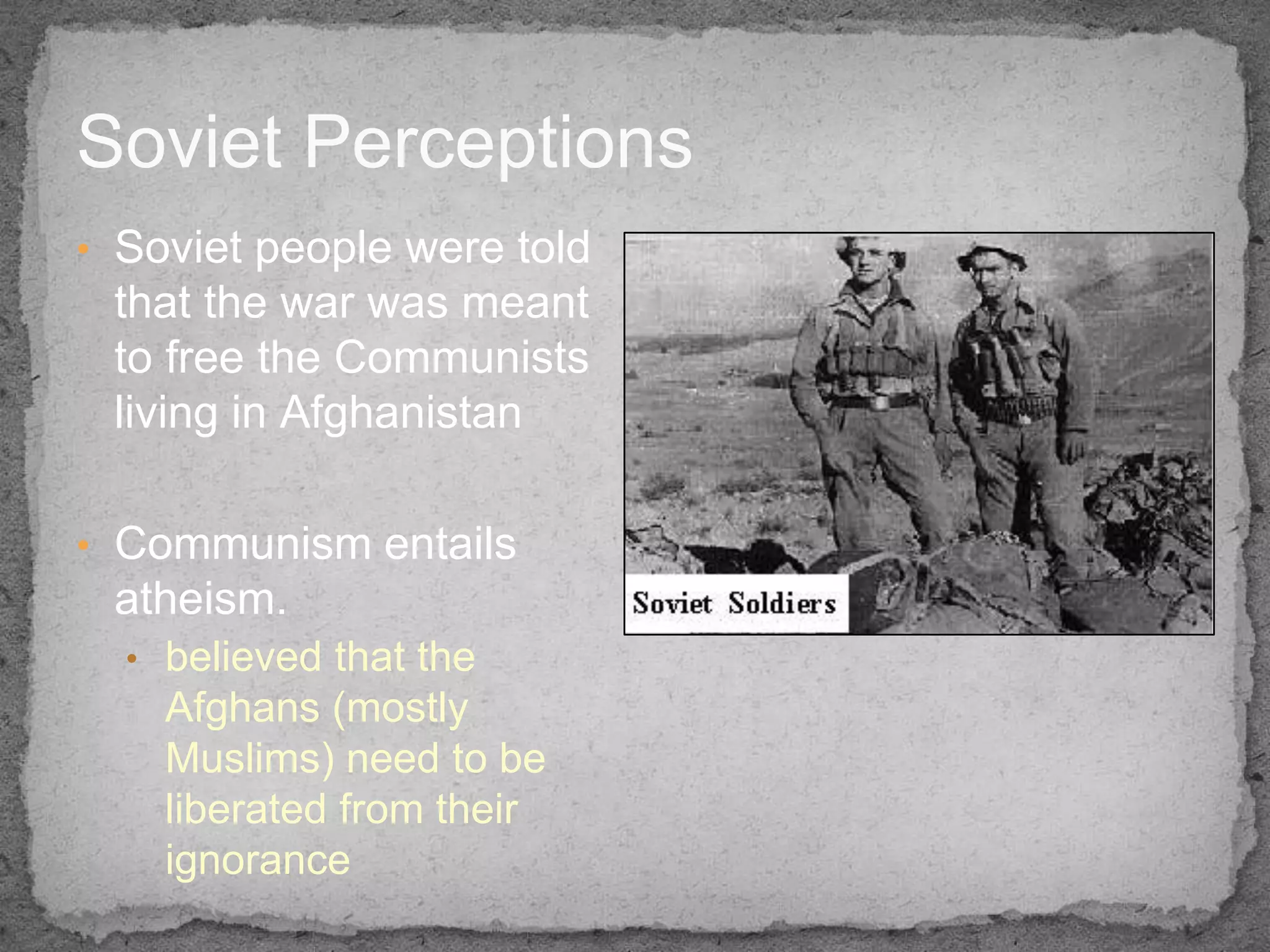 Soviet Perceptions
• Soviet people were told
 that the war was meant
 to free the Communists
 living in Afghanistan

• Communism entails
 atheism.
  • believed that the
    Afghans (mostly
    Muslims) need to be
    liberated from their
    ignorance
 