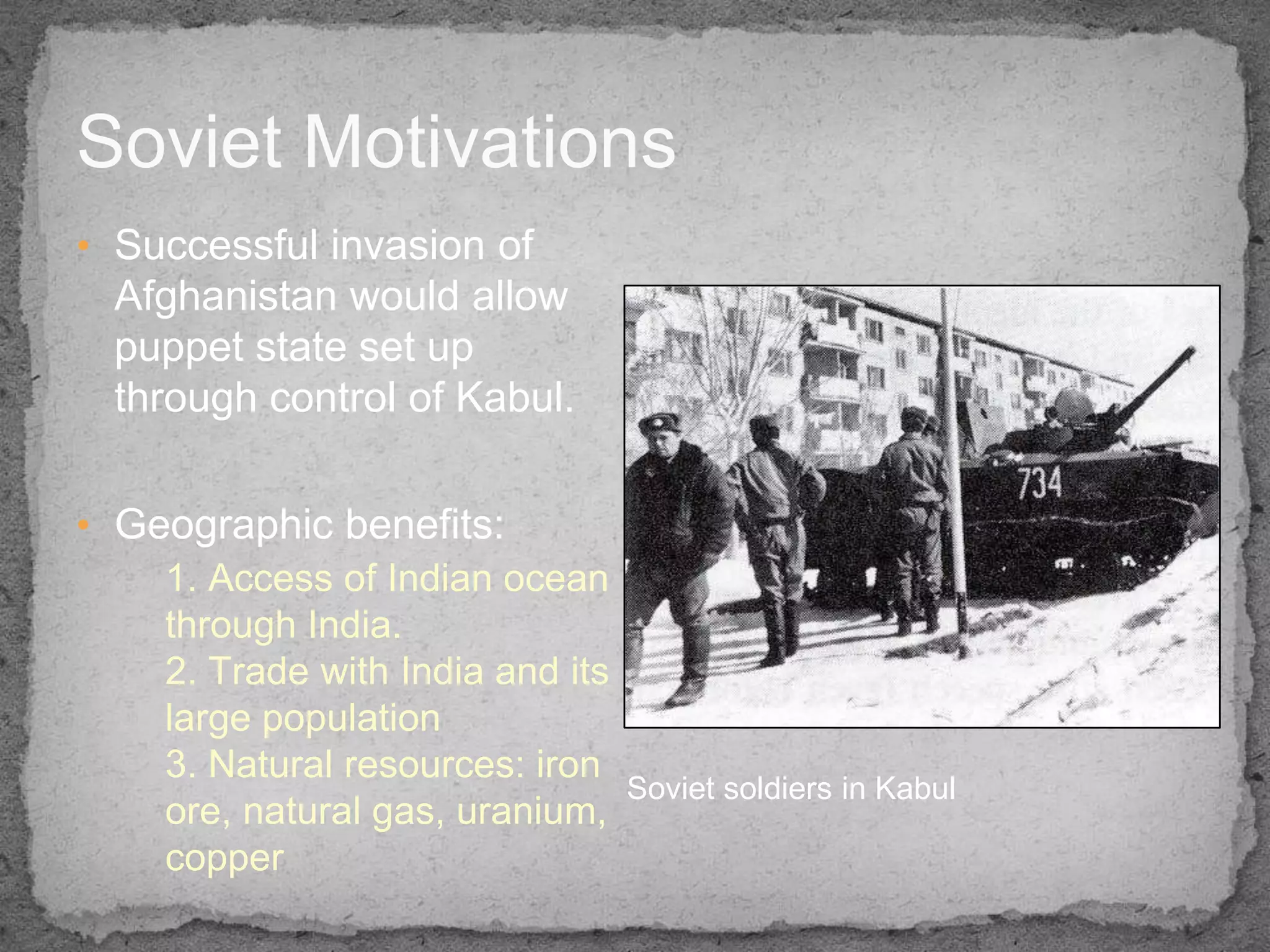 Soviet Motivations
• Successful invasion of
  Afghanistan would allow
  puppet state set up
  through control of Kabul.


• Geographic benefits:
    1. Access of Indian ocean
    through India.
    2. Trade with India and its
    large population
    3. Natural resources: iron
                                  Soviet soldiers in Kabul
    ore, natural gas, uranium,
    copper
 