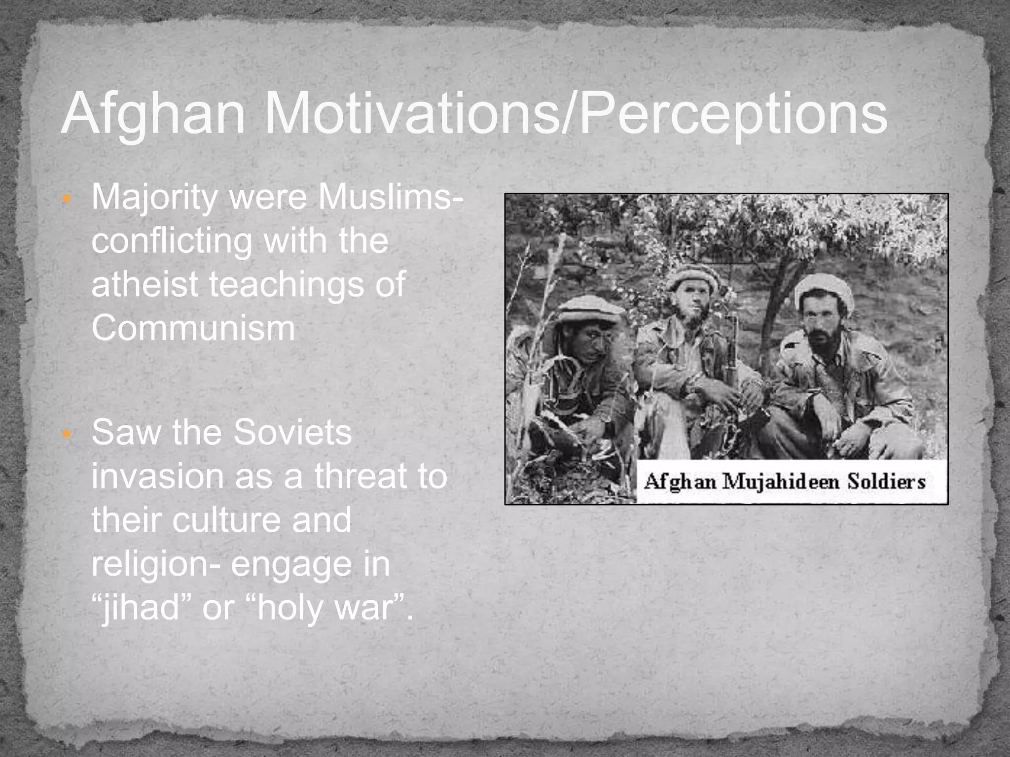 Afghan Motivations/Perceptions
• Majority were Muslims-
 conflicting with the
 atheist teachings of
 Communism

• Saw the Soviets
 invasion as a threat to
 their culture and
 religion- engage in
 “jihad” or “holy war”.
 