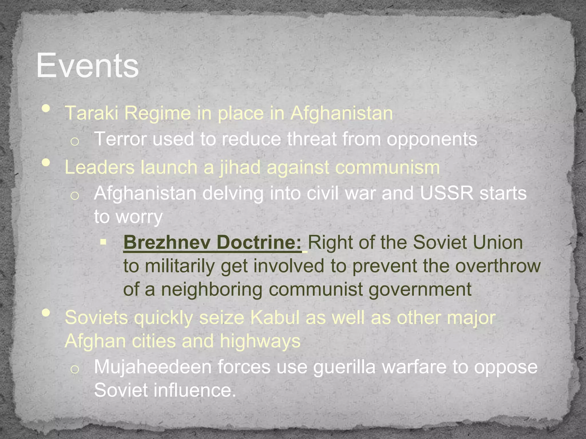 Events
• Taraki Regime in place in Afghanistan
    o Terror used to reduce threat from opponents
•   Leaders launch a jihad against communism
    o Afghanistan delving into civil war and USSR starts
       to worry
         Brezhnev Doctrine: Right of the Soviet Union
           to militarily get involved to prevent the overthrow
           of a neighboring communist government
•   Soviets quickly seize Kabul as well as other major
    Afghan cities and highways
    o Mujaheedeen forces use guerilla warfare to oppose
       Soviet influence.
 