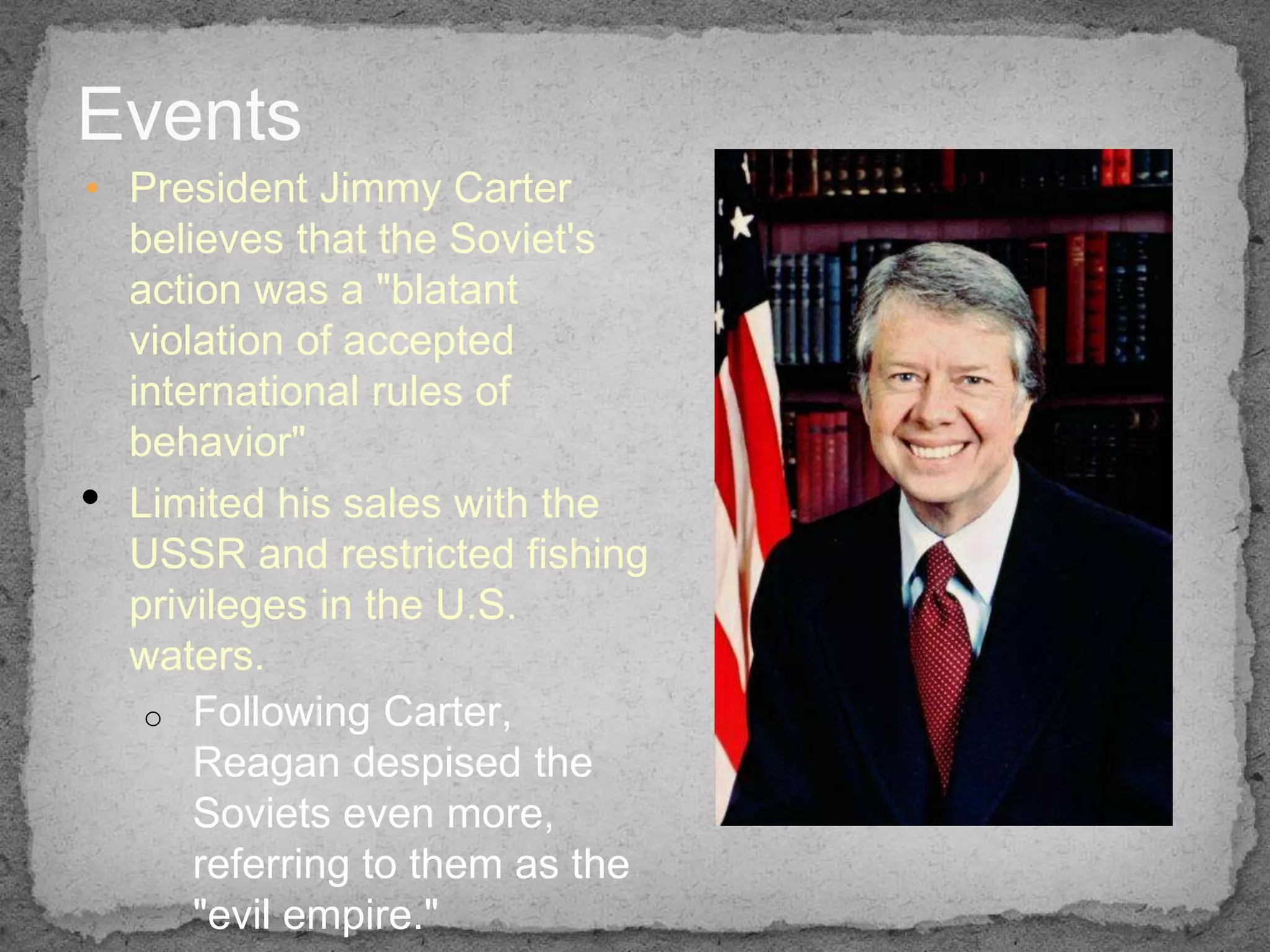 Events
• President Jimmy Carter
  believes that the Soviet's
  action was a "blatant
  violation of accepted
  international rules of
  behavior"
• Limited his sales with the
  USSR and restricted fishing
  privileges in the U.S.
  waters.
   o Following Carter,
      Reagan despised the
      Soviets even more,
      referring to them as the
      "evil empire."
 