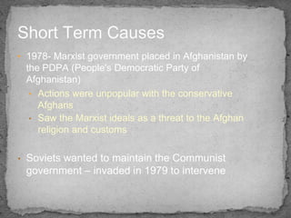 Short Term Causes
• 1978- Marxist government placed in Afghanistan by
    the PDPA (People's Democratic Party of
    Afgha...