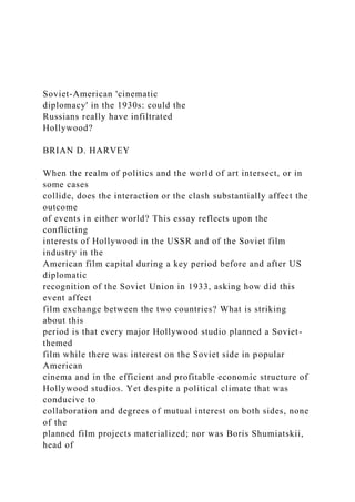 Soviet-American 'cinematic
diplomacy' in the 1930s: could the
Russians really have infiltrated
Hollywood?
BRIAN D. HARVEY
When the realm of politics and the world of art intersect, or in
some cases
collide, does the interaction or the clash substantially affect the
outcome
of events in either world? This essay reflects upon the
conflicting
interests of Hollywood in the USSR and of the Soviet film
industry in the
American film capital during a key period before and after US
diplomatic
recognition of the Soviet Union in 1933, asking how did this
event affect
film exchange between the two countries? What is striking
about this
period is that every major Hollywood studio planned a Soviet-
themed
film while there was interest on the Soviet side in popular
American
cinema and in the efficient and profitable economic structure of
Hollywood studios. Yet despite a political climate that was
conducive to
collaboration and degrees of mutual interest on both sides, none
of the
planned film projects materialized; nor was Boris Shumiatskii,
head of
 