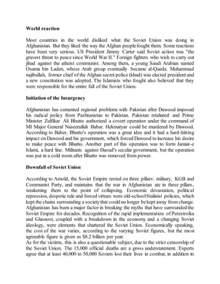 World reaction
Most countries in the world disliked what the Soviet Union was doing in
Afghanistan. But they liked the way the Afghan peoplefought them. Some reactions
have been very serious. US President Jimmy Carter said Soviet action was "the
gravest threat to peace since World War II." Foreign fighters who wish to carry out
jihad against the atheist communist. Among them, a young Saudi Arabian named
Osama bin Laden, whose Arab group eventually became al-Qaeda. Muhammad
najibullah, former chief of the Afghan secret police (khad) was elected president and
a new constitution was adopted. The Islamists who fought also believed that they
were responsible for the entire fall of the Soviet Union.
Initiation of the Insurgency
Afghanistan has cemented regional problems with Pakistan after Dawood imposed
his radical policy from Pashtunistan to Pakistan. Pakistan retaliated and Prime
Minister Zulfikar Ali Bhutto authorized a covert operation under the command of
MI Major General Naseerullah Babar. Hekmatyar could be murdered by Dawood.
According to Baber, Bhutto's operation was a great idea and it had a hard-hitting
impact on Dawood and his government, which forced Dawood to increase his desire
to make peace with Bhutto. Another part of this operation was to form Jamiat-e
Islami, a hard line. Militants against Daoud's secular government, but the operation
was put in a cold room after Bhutto was removed from power.
Downfall of Soviet Union
According to Arnold, the Soviet Empire rested on three pillars: military, KGB and
Communist Party, and maintains that the war in Afghanistan ate in these pillars,
weakening them to the point of collapsing. Economic devastation, political
repression, despotic rule and forced virtues were old-schoolStalinist policies, which
kept the chains surrounding a societythat could no longer bekept away from change.
Afghanistan has been a major factor in breaking the myths that have surrounded the
Soviet Empire for decades. Recognition of the rapid implementation of Perestroika
and Glasnost, coupled with a breakdown in the economy and a changing Soviet
ideology, were elements that shattered the Soviet Union. Economically speaking,
the cost of the war varies, according to the varying Soviet figures, but the most
agreeable figure is given as $8.2 billion per year.
As for the victims, this is also a questionable subject, due to the strict censorship of
the Soviet Union. The 15,000 official deaths are a gross understatement. Experts
agree that at least 40,000 to 50,000 Soviets lost their lives in combat, in addition to
 