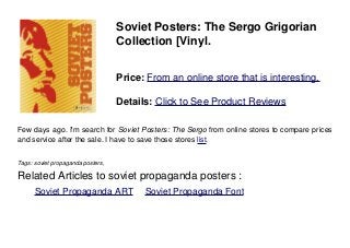 Soviet Posters: The Sergo Grigorian
Collection [Vinyl.
Price: From an online store that is interesting.
Details: Click to See Product Reviews
Few days ago. I'm search for Soviet Posters: The Sergo from online stores to compare prices
and service after the sale. I have to save those stores list.
Tags: soviet propaganda posters,
Related Articles to soviet propaganda posters :
. Soviet Propaganda ART . Soviet Propaganda Font
 