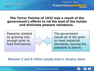Section 4
The Soviet Union Under Stalin
The Terror Famine of 1932 was a result of the
government’s efforts to rid the land of the kulaks
and eliminate peasant resistance.
Between 5 and 8 million people died in Ukraine alone.
The government
seized all of the grain
to meet industrial
standards, leaving the
peasants to starve.
Peasants resisted
by growing only
enough grain to
feed themselves.
 