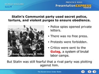 Section 4
The Soviet Union Under Stalin
• Police spies opened private
letters.
• There was no free press.
• Protests were forbidden.
• Critics were sent to the
Gulag, a system of brutal
labor camps.
Stalin’s Communist party used secret police,
torture, and violent purges to ensure obedience.
But Stalin was still fearful that a rival party was plotting
against him.
A Gulag labor camp in 1934
 