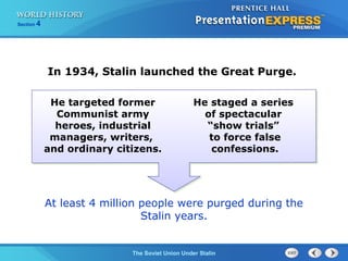 Section 4
The Soviet Union Under Stalin
In 1934, Stalin launched the Great Purge.
He targeted former
Communist army
heroes, industrial
managers, writers,
and ordinary citizens.
At least 4 million people were purged during the
Stalin years.
He staged a series
of spectacular
“show trials”
to force false
confessions.
 