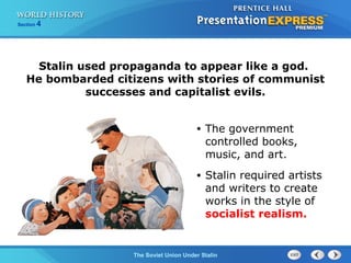 Section 4
The Soviet Union Under Stalin
Stalin used propaganda to appear like a god.
He bombarded citizens with stories of communist
successes and capitalist evils.
• The government
controlled books,
music, and art.
• Stalin required artists
and writers to create
works in the style of
socialist realism.
 