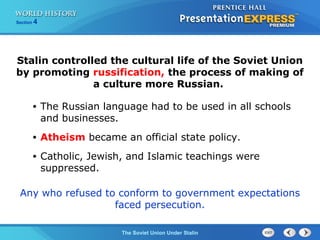 Section 4
The Soviet Union Under Stalin
• The Russian language had to be used in all schools
and businesses.
• Atheism became an official state policy.
• Catholic, Jewish, and Islamic teachings were
suppressed.
Stalin controlled the cultural life of the Soviet Union
by promoting russification, the process of making of
a culture more Russian.
Any who refused to conform to government expectations
faced persecution.
 