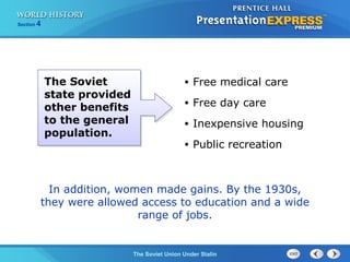 Section 4
The Soviet Union Under Stalin
• Free medical care
• Free day care
• Inexpensive housing
• Public recreation
In addition, women made gains. By the 1930s,
they were allowed access to education and a wide
range of jobs.
The Soviet
state provided
other benefits
to the general
population.
 