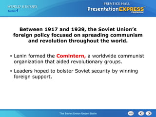 Section 4
The Soviet Union Under Stalin
Between 1917 and 1939, the Soviet Union’s
foreign policy focused on spreading communism
and revolution throughout the world.
• Lenin formed the Comintern, a worldwide communist
organization that aided revolutionary groups.
• Leaders hoped to bolster Soviet security by winning
foreign support.
 